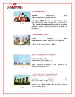 49 
TATA POWER PROJECT 
Trombay, Maharashtra, India 
Client: Tata Electric Company, Mumbai 
India‘s first 500MW thermal power plant. Construction 
of station building. 136m in length with bay of 33m span 
x 40m height to house turbo generating unit. Adjoining 
bay with a span of 12m and 5 interfloors to house the 
cable vault. 
RAICHUR COOLING TOWER 
Raichur, Karnataka, India 
Client: Karnataka Power Corporation Ltd., Bangalore 
135m in height. Base diameter 112.2m. 
BELLARY THERMAL ENERGY PROJECT 
Bellary, Karnataka, India 
Client: Bharat Heavy Electric Ltd. 
275m - height of the chimney. 130m - height of the 
Natural Draft Cooling Tower. 
SABARMATI THERMAL ENERGY PROJECT 
Sabarmati, Gujarat, India 
Client: Ahemdabad Electric Company 
Induced Draft Cooling Towers, 50m in length. 20m in 
width. 15.6m in height. 
 
