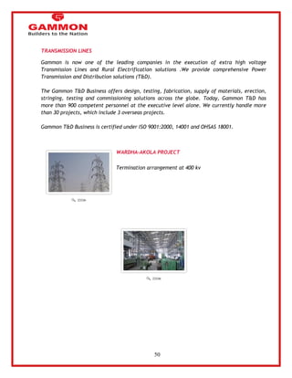 50 
TRANSMISSION LINES 
Gammon is now one of the leading companies in the execution of extra high voltage 
Transmission Lines and Rural Electrification solutions .We provide comprehensive Power 
Transmission and Distribution solutions (T&D). 
The Gammon T&D Business offers design, testing, fabrication, supply of materials, erection, 
stringing, testing and commissioning solutions across the globe. Today, Gammon T&D has 
more than 900 competent personnel at the executive level alone. We currently handle more 
than 30 projects, which include 3 overseas projects. 
Gammon T&D Business is certified under ISO 9001:2000, 14001 and OHSAS 18001. 
WARDHA-AKOLA PROJECT 
Termination arrangement at 400 kv 
 
