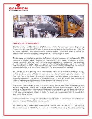 51 
OVERVIEW OF THE T&D BUSINESS 
The Transmission and Distribution (T&D) business of the Company operates on Engineering 
Procurement Construction (EPC) basis in power transmission and distribution sector. With its 
execution capacities, large manufacturing capabilities for Transmission Tower & Conductor 
and Customer focus the Company is recognised as a leading player in India. 
The Company has also been expanding its footings into overseas countries and executing EPC 
contracts in Algeria, Kenya, Afghanistan and also supplying towers to Nigeria, Ethiopia, 
Ghana, Sri Lanka, Oman, etc. With the thrust on privatization of Transmission Lines involving 
large investments in BOOT / BOO basis, the division is well positioned to capture the business 
opportunity having large manufacturing capacity for towers as well as conductors. 
To cater to the ever growing power consumption, rapid industrialization and huge energy 
deficit, the Government of India had planned to make large capital expenditure in the 11th 
Five Year Plan in the Power Generation, Transmission and Distribution segments and set a 
target of adding about 78000 MW of additional capacity. This will enable your company to 
cater to the ever growing demand of power transmission and distribution. 
Government had initiated several Schemes including Accelerated Power Development and 
Reforms Programme (APDRP) and the Rajiv Gandhi GrameenVidyutikaranYojana (RGGVY) for 
bringing about qualitative improvements of the power distribution systems and electrification 
of all rural households and villages in India. The electrical energy requirement is expected to 
grow about 8% per annum. 
Gammon India is also looking for international opportunities in transmission and distribution 
business in Africa, Middle East and Central Asia. 
With the addition of third tower manufacturing plant at Deoli, Wardha district, the capacity 
has been enhanced to 110000MT per annum. In addition to this, state of the art Tower Testing 
 