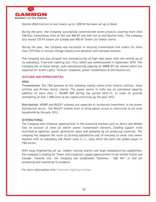 52 
Station (R&D Centre) to test towers up to 1200 kV has been set up at Deoli. 
During the year, the Company successfully commissioned seven projects covering more than 
748 Kms transmission lines of 765 and 400 KV and 2441 km of distribution lines. The company 
also tested 735 kV towers for Canada and 400 kV Towers for Indian clients 
During the year, the Company was successful in securing transmission line orders for more 
than 1375 Kms in various voltage classes from domestic and overseas markets. 
The Company has also forayed into manufacturing of high mast poles with the setting up of 
its subsidiary, Tranrsrail Lighting Ltd. (TLL) which was commissioned in September 2010. The 
Company has in-house design, pole manufacturing capacity of 30000 MT per annum which are 
required for Street Lights, Telecom, Stadiums, power transmission & distribution etc. 
OUTLOOK AND OPPORTUNITIES: 
INDIA 
Transmission: The T&D business of the Company mainly comes from Central utilities, State 
utilities and Private Sector clients. The power sector in India has an estimated capacity 
addition of more than 1, 60,000 MW during the period 2012-17, in order to provide 
availability of over 1,000 units of per capita electricity by the year 2012. 
Distribution: APDRP and RGGVY schemes are expected to accelerate investment in the power 
distribution sector. The RGGVY scheme aims to bring about access to electricity to all rural 
households by the year 2012. 
INTERNATIONAL 
The Company sees immense opportunities in the emerging markets such as Africa and Middle 
East on account of need for better power transmission network, funding support from 
multilateral agencies, power generation plans and spending by oil producing countries. The 
company has adopted the route of forming subsidiaries and JV overseas to enter into newer 
markets with its subsidiary SAE Power Lines S.r.l., Italy which has been the global player in 
T&D sector. 
With large Engineering set up, modern testing station and large manufacturing capabilities, 
the company is looking for Tower and Conductor supply opportunities in the United States and 
Canada. Towards this, the Company has established ―Gammon – SAE INC‖ in USA for 
promoting and marketing its products. 
For more information visit Trainsrail Lighting Limited. 
 