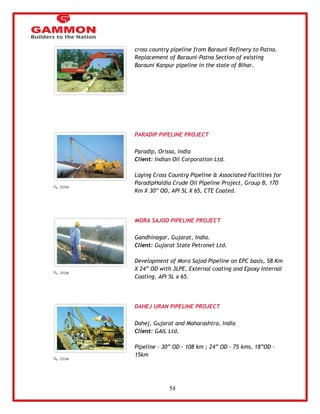 54 
cross country pipeline from Barauni Refinery to Patna. 
Replacement of Barauni-Patna Section of existing 
Barauni Kanpur pipeline in the state of Bihar. 
PARADIP PIPELINE PROJECT 
Paradip, Orissa, India 
Client: Indian Oil Corporation Ltd. 
Laying Cross Country Pipeline & Associated Facilities for 
ParadipHaldia Crude Oil Pipeline Project, Group B, 170 
Km X 30‖ OD, API 5L X 65, CTE Coated. 
MORA SAJOD PIPELINE PROJECT 
Gandhinagar, Gujarat, India. 
Client: Gujarat State Petronet Ltd. 
Development of Mora Sajod Pipeline on EPC basis, 58 Km 
X 24‖ OD with 3LPE, External coating and Epoxy Internal 
Coating, API 5L x 65. 
DAHEJ URAN PIPELINE PROJECT 
Dahej, Gujarat and Maharashtra, India 
Client: GAIL Ltd. 
Pipeline - 30‖ OD - 108 km ; 24‖ OD - 75 kms, 18‖OD - 
15km 
 