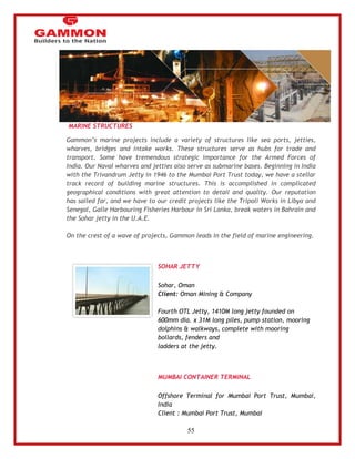 55 
MARINE STRUCTURES 
Gammon‘s marine projects include a variety of structures like sea ports, jetties, 
wharves, bridges and intake works. These structures serve as hubs for trade and 
transport. Some have tremendous strategic importance for the Armed Forces of 
India. Our Naval wharves and jetties also serve as submarine bases. Beginning in India 
with the Trivandrum Jetty in 1946 to the Mumbai Port Trust today, we have a stellar 
track record of building marine structures. This is accomplished in complicated 
geographical conditions with great attention to detail and quality. Our reputation 
has sailed far, and we have to our credit projects like the Tripoli Works in Libya and 
Senegal, Galle Harbouring Fisheries Harbour in Sri Lanka, break waters in Bahrain and 
the Sohar jetty in the U.A.E. 
On the crest of a wave of projects, Gammon leads in the field of marine engineering. 
SOHAR JETTY 
Sohar, Oman 
Client: Oman Mining & Company 
Fourth OTL Jetty, 1410M long jetty founded on 
600mm dia. x 31M long piles, pump station, mooring 
dolphins & walkways, complete with mooring 
bollards, fenders and 
ladders at the jetty. 
MUMBAI CONTAINER TERMINAL 
Offshore Terminal for Mumbai Port Trust, Mumbai, 
India 
Client : Mumbai Port Trust, Mumbai 
 