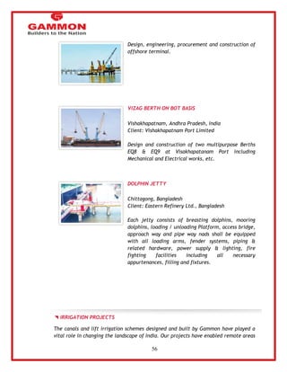 56 
Design, engineering, procurement and construction of 
offshore terminal. 
VIZAG BERTH ON BOT BASIS 
Vishakhapatnam, Andhra Pradesh, India 
Client: Vishakhapatnam Port Limited 
Design and construction of two multipurpose Berths 
EQ8 & EQ9 at Visakhapatanam Port including 
Mechanical and Electrical works, etc. 
DOLPHIN JETTY 
Chittagong, Bangladesh 
Client: Eastern Refinery Ltd., Bangladesh 
Each jetty consists of breasting dolphins, mooring 
dolphins, loading / unloading Platform, access bridge, 
approach way and pipe way nads shall be equipped 
with all loading arms, fender systems, piping & 
related hardware, power supply & lighting, fire 
fighting facilities including all necessary 
appurtenances, filling and fixtures. 
IRRIGATION PROJECTS 
The canals and lift irrigation schemes designed and built by Gammon have played a 
vital role in changing the landscape of India. Our projects have enabled remote areas 
 