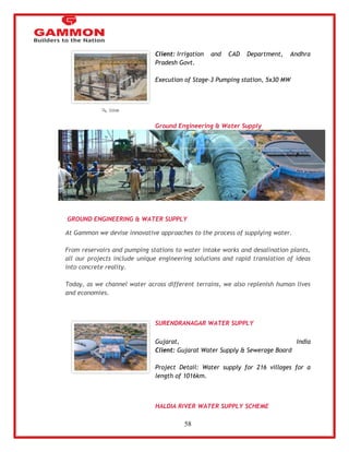 58 
Client: Irrigation and CAD Department, Andhra 
Pradesh Govt. 
Execution of Stage-3 Pumping station, 5x30 MW 
Ground Engineering & Water Supply 
GROUND ENGINEERING & WATER SUPPLY 
At Gammon we devise innovative approaches to the process of supplying water. 
From reservoirs and pumping stations to water intake works and desalination plants, 
all our projects include unique engineering solutions and rapid translation of ideas 
into concrete reality. 
Today, as we channel water across different terrains, we also replenish human lives 
and economies. 
SURENDRANAGAR WATER SUPPLY 
Gujarat, India 
Client: Gujarat Water Supply & Sewerage Board 
Project Detail: Water supply for 216 villages for a 
length of 1016km. 
HALDIA RIVER WATER SUPPLY SCHEME 
 