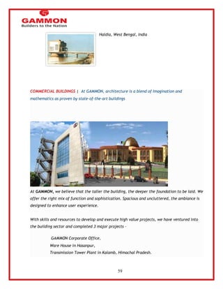 59 
Haldia, West Bengal, India 
COMMERCIAL BUILDINGS | At GAMMON, architecture is a blend of Imagination and 
mathematics as proven by state-of-the-art buildings 
At GAMMON, we believe that the taller the building, the deeper the foundation to be laid. We 
offer the right mix of function and sophistication. Spacious and uncluttered, the ambiance is 
designed to enhance user experience. 
With skills and resources to develop and execute high value projects, we have ventured into 
the building sector and completed 3 major projects – 
GAMMON Corporate Office, 
Ware House in Hasanpur, 
Transmission Tower Plant in Kalamb, Himachal Pradesh. 
 