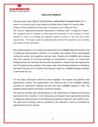 6 
EXECUTIVE SUMMARY 
The dissertation titled ―QUALITY AND CONTINUAL IMPROVEMENT IN GAMMON INDIA LTD.‖is 
based on an original project study conducted by (Binai Kumar Singh of) IV semester MBA, 
student of Sikkim Manipal University under the guidance of Mr. Shakti pd.Tiwari 
The research, ―Quality And Continual Improvement in Gammon india : A Study on in Assam‖, 
was conducted with an intension of determining the perception of the customers on their 
solutions as well as to identify the different systems currently in use and their future 
requirements. The study is useful to understand the needs of the customer so as to develop 
new models for their businesses. 
The ultimate objective is to increase the productivity of the GAMMON India with any Occurring 
in steady and rapid succession. Therefore it is necessary, that Gammon have a well equipped 
Construction system and supporting technical staff. Presently the GAMMON India company 
have been reported to be facing challenges on sustainability & growth. So, Construction 
Company foresaw the enormous business potential possible in empowering these organizations 
with IT enabled business solutions. The present study would thereby emphasize on identifying 
the Market Potential for IT solutions and E-Business models for GAMMON company customers 
in and around the city. 
For this study a descriptive research has been employed. The response was gathered using 
questionnaire method. The questionnaires were filled by few of the GAMMON company 
customers of Construction Company and also from other GAMMON company in India. The 
sampling method used for this study is convenient sampling. 
The study has revealed some interesting facts on the requirements of “Quality And Continual 
Improvement infor customers, if met meticulously can empower these organizations Occurring 
in steady and rapid succession with flexibility and competitive edge over their business rivals. 
The study and its findings could be considered to be important in terms of providing the 
opportunity for further research. 
 