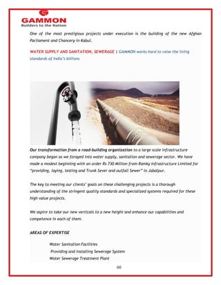 60 
One of the most prestigious projects under execution is the building of the new Afghan 
Parliament and Chancery in Kabul. 
WATER SUPPLY AND SANITATION, SEWERAGE | GAMMON works hard to raise the living 
standards of India‘s billions 
Our transformation from a road-building organization to a large scale infrastructure 
company began as we forayed into water supply, sanitation and sewerage sector. We have 
made a modest beginning with an order Rs 730 Million from Ramky Infrastructure Limited for 
―providing, laying, testing and Trunk Sever and outfall Sewer‖ in Jabalpur. 
The key to meeting our clients‘ goals on these challenging projects is a thorough 
understanding of the stringent quality standards and specialized systems required for these 
high value projects. 
We aspire to take our new verticals to a new height and enhance our capabilities and 
competence in each of them. 
AREAS OF EXPERTISE 
Water Sanitation Facilities 
Providing and installing Sewerage System 
Water Sewerage Treatment Plant 
 