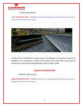 61 
Irrigation Piping Network 
RAIL INFRASTRUCTURE | GAMMON is committed to laying an excellent network of rail roads 
that would take India into the future 
A state-of-the-art and efficient railway network is the backbone of any country‘s economy. At 
GAMMON, we are committed to pulling out the bottle necks along India‘s growth path by 
working on the world class railway Dedicated Freight Corridor of India. 
AREAS OF EXPERTISE 
Dedicated Freight Corridor 
URBAN INFRASTRUCTURE | GAMMON is poised for ‗enabling sustainable Urban Infrastructure‘ 
leading India into a better tomorrow 
 