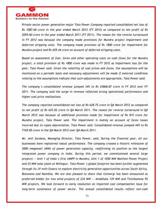 71 
Private sector power generation major Tata Power Company reported consolidated net loss of 
Rs 1087.68 crore in the year ended March 2012 (FY 2012) as compared to net profit of Rs 
2059.60 crore in the year ended March 2011 (FY 2011). The reason for the reverse turnaround 
in FY 2012 was because the company made provisions for Mundra project impairment and 
deferred stripping costs. The company made provision of Rs 1800 crore for impairment for 
Mundra project and Rs 659.44 crore on account of deferred stripping costs. 
Based on assessment of fuel, forex and other operating costs on cash flows for the Mundra 
project, a total provision of Rs 1800 crore was made in FY 2012 as impairment loss for the 
year, Tata Power said. Given the volatility of coal prices and forex, the assumptions will be 
monitored on a periodic basis and necessary adjustments will be made if external conditions 
relating to the assumptions indicate that such adjustments are appropriate, Tata Power said. 
The company`s consolidated revenue jumped 34% to Rs 25868.87 crore in FY 2012 over FY 
2011. The company said the surge in revenue reflected strong operational performance and 
higher coal price realizations. 
The company reported consolidated net loss of Rs 628.75 crore in Q4 March 2012 as compared 
to net profit of Rs 625.02 crore in Q4 March 2011. The reason for reverse turnaround in Q4 
March 2012 was because of additional provision made for impairment of Rs 815 crore for 
Mundra project, Tata Power said. The impairment is mainly on account of forex losses 
incurred due to rupee depreciation, Tata Power said. Consolidated revenue jumped 44% to Rs 
7169.85 crore in the Q4 March 2012 over Q4 March 2011. 
Mr. Anil Sardana, Managing Director, Tata Power, said, During the financial year, all our 
businesses have registered robust performance. The company crossed a historic milestone of 
5000 megawatt (MW) of power generation capacity, reaffirming its position as the largest 
integrated power company in India. During this period, we commissioned several large 
projects -- Unit 1 of India`s first UMPP in Mundra, Unit 1 of 1050 MW Maithon Power Project 
and 25 MW solar plant at Mithapur. Tata Power`s global footprint has been further augmented 
through its JV with Exxaro to explore electricity generation opportunities across South Africa, 
Botswana and Namibia. We are also pleased to share that Cennergi has been announced as 
preferred bidder for two wind projects of 234 MW -- Amakhala 139 MW and Tsitsikamma 95 
MW projects. We look forward to early resolution on imported coal compensation issue for 
long-term sustenance of power sector. The annual consolidated results reflect non-cash 
 