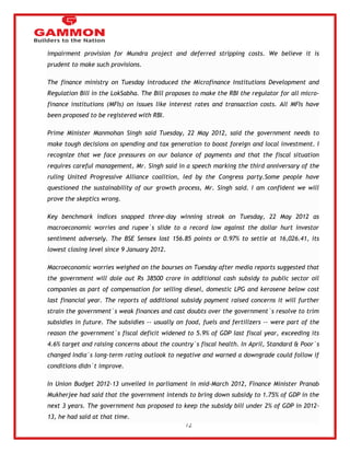 72 
impairment provision for Mundra project and deferred stripping costs. We believe it is 
prudent to make such provisions. 
The finance ministry on Tuesday introduced the Microfinance Institutions Development and 
Regulation Bill in the LokSabha. The Bill proposes to make the RBI the regulator for all micro-finance 
institutions (MFIs) on issues like interest rates and transaction costs. All MFIs have 
been proposed to be registered with RBI. 
Prime Minister Manmohan Singh said Tuesday, 22 May 2012, said the government needs to 
make tough decisions on spending and tax generation to boost foreign and local investment. I 
recognize that we face pressures on our balance of payments and that the fiscal situation 
requires careful management, Mr. Singh said in a speech marking the third anniversary of the 
ruling United Progressive Alliance coalition, led by the Congress party.Some people have 
questioned the sustainability of our growth process, Mr. Singh said. I am confident we will 
prove the skeptics wrong. 
Key benchmark indices snapped three-day winning streak on Tuesday, 22 May 2012 as 
macroeconomic worries and rupee`s slide to a record low against the dollar hurt investor 
sentiment adversely. The BSE Sensex lost 156.85 points or 0.97% to settle at 16,026.41, its 
lowest closing level since 9 January 2012. 
Macroeconomic worries weighed on the bourses on Tuesday after media reports suggested that 
the government will dole out Rs 38500 crore in additional cash subsidy to public sector oil 
companies as part of compensation for selling diesel, domestic LPG and kerosene below cost 
last financial year. The reports of additional subsidy payment raised concerns it will further 
strain the government`s weak finances and cast doubts over the government`s resolve to trim 
subsidies in future. The subsidies -- usually on food, fuels and fertilizers -- were part of the 
reason the government`s fiscal deficit widened to 5.9% of GDP last fiscal year, exceeding its 
4.6% target and raising concerns about the country`s fiscal health. In April, Standard & Poor`s 
changed India`s long-term rating outlook to negative and warned a downgrade could follow if 
conditions didn`t improve. 
In Union Budget 2012-13 unveiled in parliament in mid-March 2012, Finance Minister Pranab 
Mukherjee had said that the government intends to bring down subsidy to 1.75% of GDP in the 
next 3 years. The government has proposed to keep the subsidy bill under 2% of GDP in 2012- 
13, he had said at that time. 
 