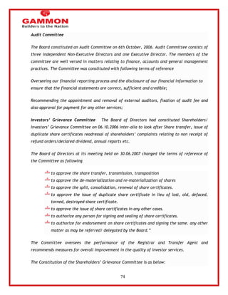 74 
Audit Committee 
The Board constituted an Audit Committee on 6th October, 2006. Audit Committee consists of 
three independent Non-Executive Directors and one Executive Director. The members of the 
committee are well versed in matters relating to finance, accounts and general management 
practices. The Committee was constituted with following terms of reference 
Overseeing our financial reporting process and the disclosure of our financial information to 
ensure that the financial statements are correct, sufficient and credible; 
Recommending the appointment and removal of external auditors, fixation of audit fee and 
also approval for payment for any other services; 
Investors’ Grievance Committee The Board of Directors had constituted Shareholders/ 
Investors‘ Grievance Committee on 06.10.2006 inter-alia to look after Share transfer, issue of 
duplicate share certificates readressal of shareholders‘ complaints relating to non receipt of 
refund orders/declared dividend, annual reports etc. 
The Board of Directors at its meeting held on 30.06.2007 changed the terms of reference of 
the Committee as following 
to approve the share transfer, transmission, transposition 
to approve the de-materialization and re-materialization of shares 
to approve the split, consolidation, renewal of share certificates. 
to approve the issue of duplicate share certificate in lieu of lost, old, defaced, 
torned, destroyed share certificate. 
to approve the issue of share certificates in any other cases. 
to authorize any person for signing and sealing of share certificates. 
to authorize for endorsement on share certificates and signing the same. any other 
matter as may be referred/ delegated by the Board.‖ 
The Committee oversees the performance of the Registrar and Transfer Agent and 
recommends measures for overall improvement in the quality of investor services. 
The Constitution of the Shareholders‘ Grievance Committee is as below: 
 