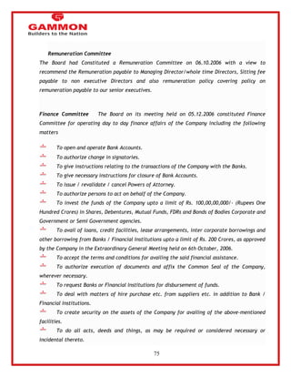 75 
Remuneration Committee 
The Board had Constituted a Remuneration Committee on 06.10.2006 with a view to 
recommend the Remuneration payable to Managing Director/whole time Directors, Sitting fee 
payable to non executive Directors and also remuneration policy covering policy on 
remuneration payable to our senior executives. 
Finance Committee The Board on its meeting held on 05.12.2006 constituted Finance 
Committee for operating day to day finance affairs of the Company including the following 
matters 
To open and operate Bank Accounts. 
To authorize change in signatories. 
To give instructions relating to the transactions of the Company with the Banks. 
To give necessary instructions for closure of Bank Accounts. 
To issue / revalidate / cancel Powers of Attorney. 
To authorize persons to act on behalf of the Company. 
To invest the funds of the Company upto a limit of Rs. 100,00,00,000/- (Rupees One 
Hundred Crores) in Shares, Debentures, Mutual Funds, FDRs and Bonds of Bodies Corporate and 
Government or Semi Government agencies. 
To avail of loans, credit facilities, lease arrangements, inter corporate borrowings and 
other borrowing from Banks / Financial Institutions upto a limit of Rs. 200 Crores, as approved 
by the Company in the Extraordinary General Meeting held on 6th October, 2006. 
To accept the terms and conditions for availing the said financial assistance. 
To authorize execution of documents and affix the Common Seal of the Company, 
wherever necessary. 
To request Banks or Financial Institutions for disbursement of funds. 
To deal with matters of hire purchase etc. from suppliers etc. in addition to Bank / 
Financial Institutions. 
To create security on the assets of the Company for availing of the above-mentioned 
facilities. 
To do all acts, deeds and things, as may be required or considered necessary or 
incidental thereto. 
 