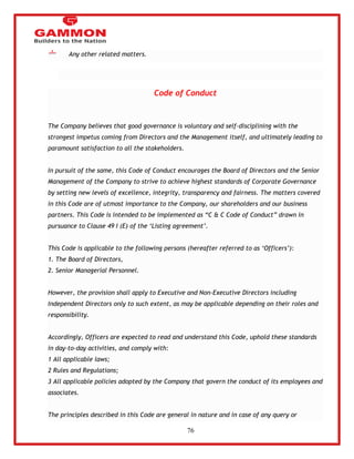 76 
Any other related matters. 
Code of Conduct 
The Company believes that good governance is voluntary and self-disciplining with the 
strongest impetus coming from Directors and the Management itself, and ultimately leading to 
paramount satisfaction to all the stakeholders. 
In pursuit of the same, this Code of Conduct encourages the Board of Directors and the Senior 
Management of the Company to strive to achieve highest standards of Corporate Governance 
by setting new levels of excellence, integrity, transparency and fairness. The matters covered 
in this Code are of utmost importance to the Company, our shareholders and our business 
partners. This Code is intended to be implemented as ―C & C Code of Conduct‖ drawn in 
pursuance to Clause 49 I (E) of the ‗Listing agreement‘. 
This Code is applicable to the following persons (hereafter referred to as ‗Officers‘): 
1. The Board of Directors, 
2. Senior Managerial Personnel. 
However, the provision shall apply to Executive and Non-Executive Directors including 
Independent Directors only to such extent, as may be applicable depending on their roles and 
responsibility. 
Accordingly, Officers are expected to read and understand this Code, uphold these standards 
in day-to-day activities, and comply with: 
1 All applicable laws; 
2 Rules and Regulations; 
3 All applicable policies adopted by the Company that govern the conduct of its employees and 
associates. 
The principles described in this Code are general in nature and in case of any query or 
 