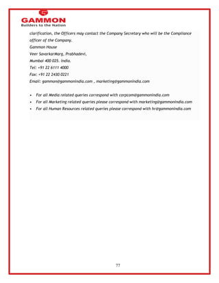 77 
clarification, the Officers may contact the Company Secretary who will be the Compliance 
officer of the Company. 
Gammon House 
Veer SavarkarMarg, Prabhadevi, 
Mumbai 400 025. India. 
Tel: +91 22 6111 4000 
Fax: +91 22 2430 0221 
Email: gammon@gammonindia.com , marketing@gammonindia.com 
• For all Media related queries correspond with corpcom@gammonindia.com 
• For all Marketing related queries please correspond with marketing@gammonindia.com 
• For all Human Resources related queries please correspond with hr@gammonindia.com 
 