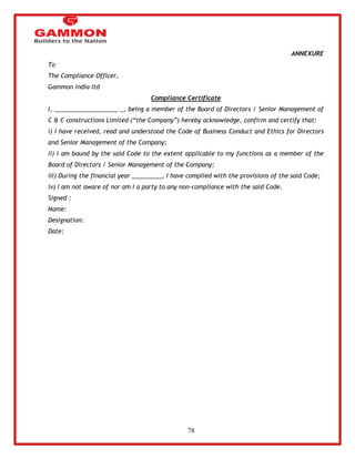 78 
ANNEXURE 
To 
The Compliance Officer, 
Gammon india ltd 
Compliance Certificate 
I, ___________________ _, being a member of the Board of Directors / Senior Management of 
C & C constructions Limited (―the Company‖) hereby acknowledge, confirm and certify that: 
i) I have received, read and understood the Code of Business Conduct and Ethics for Directors 
and Senior Management of the Company; 
ii) I am bound by the said Code to the extent applicable to my functions as a member of the 
Board of Directors / Senior Management of the Company; 
iii) During the financial year _________, I have complied with the provisions of the said Code; 
iv) I am not aware of nor am I a party to any non-compliance with the said Code. 
Signed : 
Name: 
Designation: 
Date: 
 