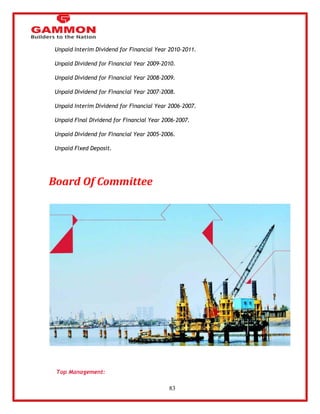 83 
 Unpaid Interim Dividend for Financial Year 2010-2011. 
 Unpaid Dividend for Financial Year 2009-2010. 
 Unpaid Dividend for Financial Year 2008-2009. 
 Unpaid Dividend for Financial Year 2007-2008. 
 Unpaid Interim Dividend for Financial Year 2006-2007. 
 Unpaid Final Dividend for Financial Year 2006-2007. 
 Unpaid Dividend for Financial Year 2005-2006. 
 Unpaid Fixed Deposit. 
Board Of Committee 
Top Management: 
 