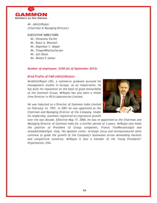 84 
Mr. AbhijitRajan 
(Chairman & Managing Director) 
EXECUTIVE DIRECTORS 
 Mr. Himanshu Parikh 
 Mr. Rajul A. Bhansali 
 Mr. Digambar C .Bagde 
 Mr. ChayanBhattacharjee 
 Mr. Ajit Desai 
 Mr. Mohan V Jatkar 
Number of employees: 3350 (As of September 2012) 
Brief Profile of CMD (AbhijitRajan): 
MrAbhijitRajan (50), a commerce graduate pursued his 
management studies in Europe. As an industrialist, he 
has built his reputation on the basis of good stewardship 
of the Gammon Group. MrRajan has also been a whole 
time Director in IPCA Laboratories Limited. 
He was inducted as a Director of Gammon India Limited 
on February 14, 1991. In 2001 he was appointed as the 
Chairman and Managing Director of the Company. Under 
his leadership, Gammon registered an impressive growth 
over the last decade. Effective May 17, 2006, he was re-appointed as the Chairman and 
Managing Director of Gammon India for a further period of 5 years. MrRajan also holds 
the position of President of Group companies, Franco TosiMecanicaSpA and 
AnsaldoCaldeieSpA, Italy. His dynamic vision, strategic focus and entrepreneurial skills 
continue to guide the growth of the Company‘s businesses across demanding markets 
and competitive scenarios. MrRajan is also a member of the Young Presidents‘ 
Organisation, USA. 
 