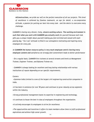 87 
AtConstructions, we pride our self on the perfect execution of all our projects. This level 
of excellence is achieved by flawless teamwork, an eye for detail, a no-compromise 
attitude, a passion for putting our best into every task - and the desire to overcome every 
challenge. 
GAMMON is having very vibrant, lively, sincere working culture. The working environment is 
such that when you work with GAMMON you actually work for yourself because each task 
gifts you a unique insight about yourself making you feel enriched and valued with each 
passing day.‘ Yes I can‘ attitude is filled in our atmosphere motivating and inspiring every 
employee for every job. 
At GAMMON the human resource policy is very much employee centric leaving every 
employee content and satisfied as we strongly feel contentment leads to better performance 
- On a regular basis, GAMMON hire trainees at several streams and levels as Management 
Trainee, Engineer Trainee, and Diploma Trainee etc. 
- GAMMON is always looking for excellent and long lasting relationships with various 
institutions of repute depending on our specific requirements. 
Careers 
•Gammon India Limited is a one of the largest civil engineering construction companies in 
India. 
•It has been in existence for over 90 years and continues to grow robustly across segments 
within the industry. 
•Strong professional management backs its expertise in engineering and technology. 
•It continues to house the best in class of employees throughout the organization. 
•It actively encourages its employees to strive for excellence. 
•The opportunities and incentives it offers its team members allow them to fulfil professional 
aspirations and achieve high career growth. 
 