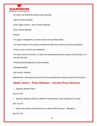 88 
Currently, the following divisions have openings: 
•Sector Finance Manager 
Career Opportunities » Sector Finance Manager 
Sector Finance Manager 
Purpose 
•To support management, finance team at site and Head office. 
•To ensure projects are working smoothly and observing requisite commercial prudence. 
•Focus on cost, controls and compliance 
•To ensure control estimate is in place and operational financial progress of the project is in 
line with the plan 
•Training and development of team members 
Job Responsibility 
Job Location: Mumbai 
Qualification: Chartered Accountant with post qualification relevant experience of 5 years 
Media Centre » Press Releases » Current Press Releases 
• Signature Bridge Project 
Apr 02, 2011 
• Gammon Subsidiary lights up Pallekele International Cricket Stadium at Sri Lanka 
Mar 18, 2011 
• Indian Court Allows Ansaldo Venture to Bid for NTPC Contract - Bloomberg 
Mar 07, 2011 
 