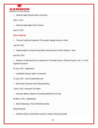 89 
• Gammon Bags Chennai Metro Contracts 
Feb 21, 2011 
• Gammon bags Nagai Power Project 
Sep 22, 2010 
News Clippings 
• Transrail Lighting Completes The Largest Signage Gantry In India 
July 03, 2012 
• Stadium Masts at Subroto Roy Sahara International Cricket Stadium - Pune 
April 06, 2012 
• Gammon To Demonstrate Its Expertise In The Hydro Sector: Parbati Project Is No. 1 In The 
Engineering Sector 
29 July, 2011, AapkaFaisla 
• Landslides disrupt roads in Arunachal 
16 July, 2011, www.timesofindia.com 
• Delivering Corporate Social Responsibility 
2 April, 2011, Himachal This Week 
• Gammon Makes A Name In Providing Healthcare Services 
28 March, 2011, AapkaFaisla 
• Bihali Dispensary Treats 40 Patients Daily 
Divya Himachal 
• Gammon India to build Metro tunnels, stations along Anna Salai 
 