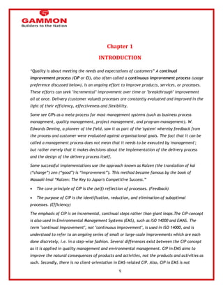 9 
Chapter 1 
INTRODUCTION 
―Quality is about meeting the needs and expectations of customers‖ A continual 
improvement process (CIP or CI), also often called a continuous improvement process (usage 
preference discussed below), is an ongoing effort to improve products, services, or processes. 
These efforts can seek "incremental" improvement over time or "breakthrough" improvement 
all at once. Delivery (customer valued) processes are constantly evaluated and improved in the 
light of their efficiency, effectiveness and flexibility. 
Some see CIPs as a meta-process for most management systems (such as business process 
management, quality management, project management, and program management). W. 
Edwards Deming, a pioneer of the field, saw it as part of the 'system' whereby feedback from 
the process and customer were evaluated against organisational goals. The fact that it can be 
called a management process does not mean that it needs to be executed by 'management'; 
but rather merely that it makes decisions about the implementation of the delivery process 
and the design of the delivery process itself. 
Some successful implementations use the approach known as Kaizen (the translation of kai 
(―change‖) zen (―good‖) is ―improvement‖). This method became famous by the book of 
Masaaki Imai ―Kaizen: The Key to Japan's Competitive Success.‖ 
 The core principle of CIP is the (self) reflection of processes. (Feedback) 
 The purpose of CIP is the identification, reduction, and elimination of suboptimal 
processes. (Efficiency) 
The emphasis of CIP is on incremental, continual steps rather than giant leaps.The CIP-concept 
is also used in Environmental Management Systems (EMS), such as ISO 14000 and EMAS. The 
term "continual improvement", not "continuous improvement", is used in ISO 14000, and is 
understood to refer to an ongoing series of small or large-scale improvements which are each 
done discretely, i.e. in a step-wise fashion. Several differences exist between the CIP concept 
as it is applied in quality management and environmental management. CIP in EMS aims to 
improve the natural consequences of products and activities, not the products and activities as 
such. Secondly, there is no client-orientation in EMS-related CIP. Also, CIP in EMS is not 
 