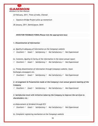 90 
22 February, 2011, Times of India, Chennai 
• Signature Bridge Project picks up momentum 
20 January, 2011, DainikJagran, Delhi 
INVESTOR FEEDBACK FORM (Please tick the appropriate box) 
1. Dissemination of Information 
a). Quality & adequacy of Information on the Company's website 
Excellent Good Satisfactory Not Satisfactory Not Experienced 
b). Contents, Quality & Clarity of the information in the latest annual report 
Excellent Good Satisfactory Not Satisfactory Not Experienced 
c). Timely dissemination of information through Company's website, Stock 
Exchanges,newspapers etc. 
Excellent Good Satisfactory Not Satisfactory Not Experienced 
2. Arrangement & Presentation made at the Company's last annual general meeting of the 
Company 
Excellent Good Satisfactory Not Satisfactory Not Experienced 
3. Satisfaction level with initiative taken by the Company to improve the services to 
shareholders viz.: 
a) disbursement of dividend through ECS 
Excellent Good Satisfactory Not Satisfactory Not Experienced 
b). Complaint registering mechanism on the Company's website 
 