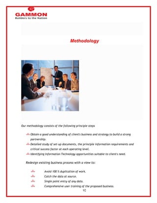 92 
Methodology 
Our methodology consists of the following principle steps 
Obtain a good understanding of client's business and strategy to build a strong 
partnership. 
Detailed study of set-up documents, the principle information requirements and 
critical success factor at each operating level. 
Identifying Information Technology opportunities suitable to client's need. 
Redesign existing business process with a view to: 
Avoid 100 % duplication of work. 
Catch the data at source. 
Single point entry of any data. 
Comprehensive user training of the proposed business. 
 