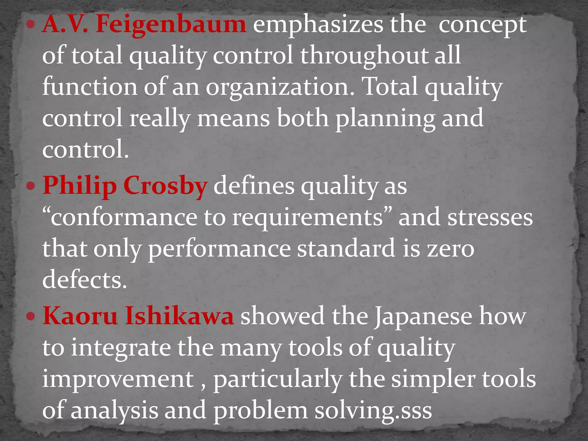  A.V. Feigenbaum emphasizes the concept
of total quality control throughout all
function of an organization. Total quality
control really means both planning and
control.
 Philip Crosby defines quality as
“conformance to requirements” and stresses
that only performance standard is zero
defects.
 Kaoru Ishikawa showed the Japanese how
to integrate the many tools of quality
improvement , particularly the simpler tools
of analysis and problem solving.sss
 