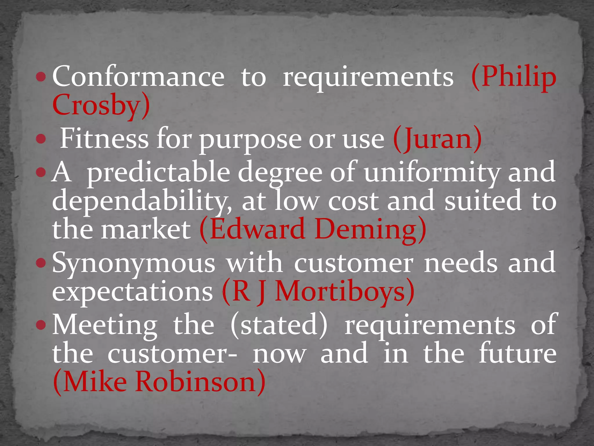  Conformance to requirements (Philip
Crosby)
 Fitness for purpose or use (Juran)
 A predictable degree of uniformity and
dependability, at low cost and suited to
the market (Edward Deming)
 Synonymous with customer needs and
expectations (R J Mortiboys)
 Meeting the (stated) requirements of
the customer- now and in the future
(Mike Robinson)
 
