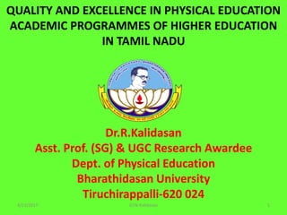 QUALITY AND EXCELLENCE IN PHYSICAL EDUCATION
ACADEMIC PROGRAMMES OF HIGHER EDUCATION
IN TAMIL NADU
Dr.R.Kalidasan
Asst. Prof. (SG) & UGC Research Awardee
Dept. of Physical Education
Bharathidasan University
Tiruchirappalli-620 024
4/11/2017 1GTN-Kalidasan
 