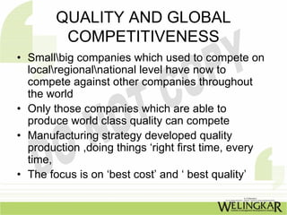 QUALITY AND GLOBAL
         COMPETITIVENESS
• Smallbig companies which used to compete on
  localregionalnational level have now to
  compete against other companies throughout
  the world
• Only those companies which are able to
  produce world class quality can compete
• Manufacturing strategy developed quality
  production ,doing things ‘right first time, every
  time,
• The focus is on ‘best cost’ and ‘ best quality’
 