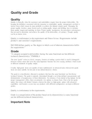 Quality and Grade
Quality
Quality is basically what the customers and stakeholders require from the project deliverables. By
keeping the definition associated with the consumer or stakeholder, quality management can have a
narrow focus which means its more probable to achieve the ultimate project goals. Managing the
project quality involves many factors such as setting quality targets and defining how to calculate
those quality targets and reporting on them. Project quality incorporates the procedures and practices
that are used to determine and achieve the quality of the deliverables of a project. Though, quality
can be an elusive term.
Quality is conformance to the requirement and fitness for use. Requirements include
product’s and customer’s requirements.
ISO 9000 defines quality as “the degree to which a set of inherent characteristics fulfils
the requirements.”
Grade
“A category assigned to deliverables having the same functional use but different
technical characteristics.” PMBOK 6
The term “grade” refers to a level, category, features or ranking system which is used to distinguish
between various items that serve the same important function but own varying attributes which result
in different standards of quality output.
Usually, high-grade items are capable of more sophisticated or advanced tasks whereas low-grade
items are more suitable for low-end or less labour-intensive chores.
The grade is a classification allocated to products that have the same functional use but diverse
technical features. The grade is typically determined through a set of pre-defined measurements and
demonstration of acquiescence to those dimensions. For instance, if you intend to buy laptops for the
project management office, there are primarily two options to choose from. One is the low-grade
option that comes with limited features whereas the other is a high-grade option with advanced
capabilities and features. so you may say products with different configuration are kept in different
grades.
Quality is conformance to the requirements.
Grade is a categorization of the product based on its characteristics i.e same functional
use but different technical characteristics
Important Note
 