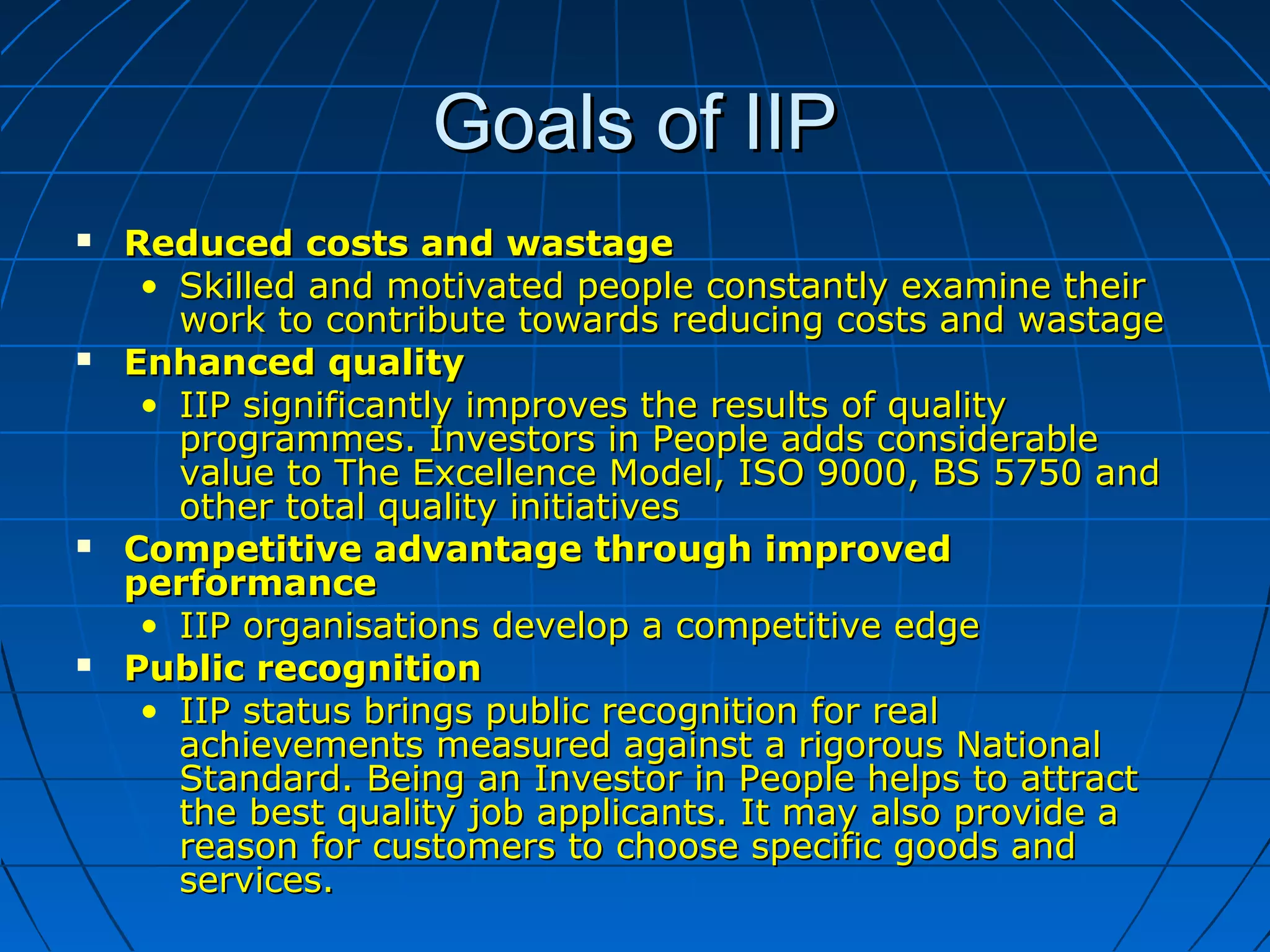 Goals of IIPGoals of IIP
 Reduced costs and wastageReduced costs and wastage
• Skilled and motivated people constantly examine theirSkilled and motivated people constantly examine their
work to contribute towards reducing costs and wastagework to contribute towards reducing costs and wastage
 Enhanced qualityEnhanced quality
• IIP significantly improves the results of qualityIIP significantly improves the results of quality
programmes. Investors in People adds considerableprogrammes. Investors in People adds considerable
value to The Excellence Model, ISO 9000, BS 5750 andvalue to The Excellence Model, ISO 9000, BS 5750 and
other total quality initiativesother total quality initiatives
 Competitive advantage through improvedCompetitive advantage through improved
performanceperformance
• IIP organisations develop a competitive edgeIIP organisations develop a competitive edge
 Public recognitionPublic recognition
• IIP status brings public recognition for realIIP status brings public recognition for real
achievements measured against a rigorous Nationalachievements measured against a rigorous National
Standard. Being an Investor in People helps to attractStandard. Being an Investor in People helps to attract
the best quality job applicants. It may also provide athe best quality job applicants. It may also provide a
reason for customers to choose specific goods andreason for customers to choose specific goods and
services.services.
 