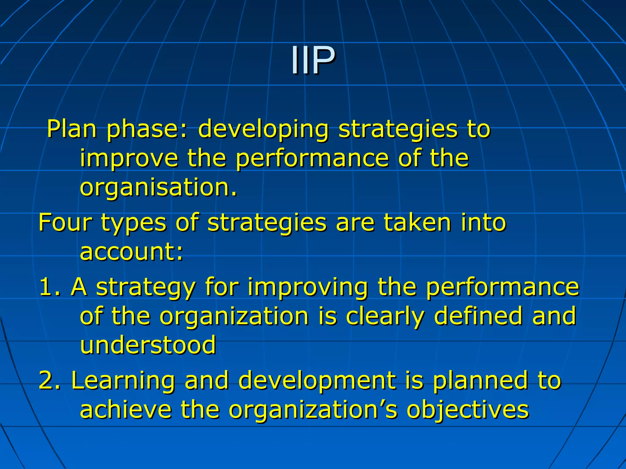 IIPIIP
Plan phasePlan phase:: developing strategies todeveloping strategies to
improve the performance of theimprove the performance of the
organisation.organisation.
Four types of strategies are taken intoFour types of strategies are taken into
account:account:
1.1. A strategy for improving the performanceA strategy for improving the performance
of the organization is clearly defined andof the organization is clearly defined and
understoodunderstood
2.2. Learning and development is planned toLearning and development is planned to
achieve the organization’s objectivesachieve the organization’s objectives
 