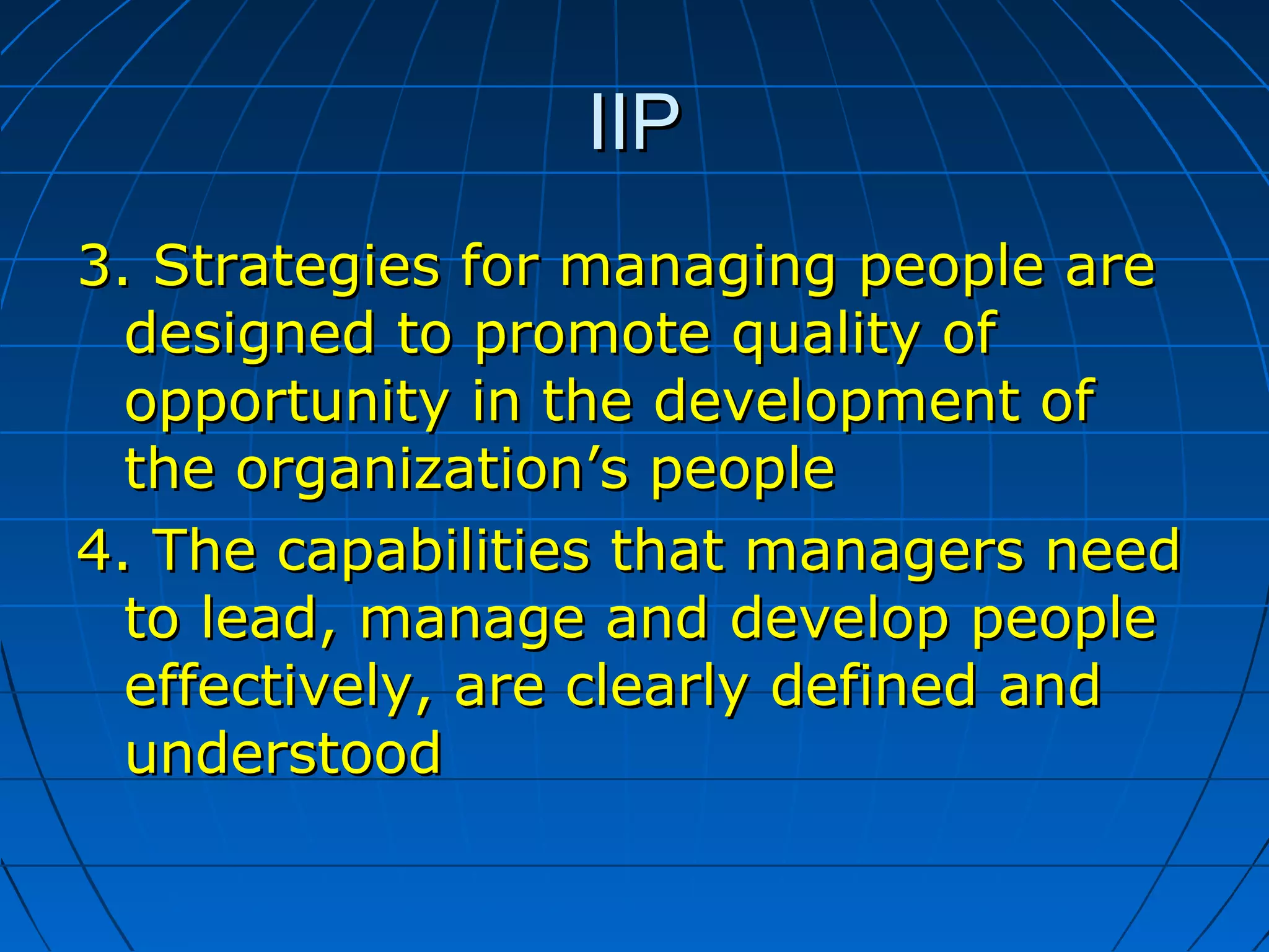 IIPIIP
3.3. Strategies for managing people areStrategies for managing people are
designed to promote quality ofdesigned to promote quality of
opportunity in the development ofopportunity in the development of
the organization’s peoplethe organization’s people
4.4. The capabilities that managers needThe capabilities that managers need
to lead, manage and develop peopleto lead, manage and develop people
effectively, are clearly defined andeffectively, are clearly defined and
understoodunderstood
 
