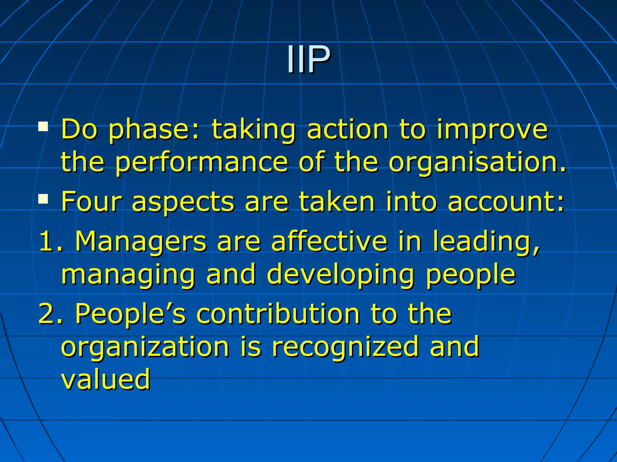 IIPIIP
 Do phaseDo phase:: taking action to improvetaking action to improve
the performance of the organisation.the performance of the organisation.
 Four aspects are taken into account:Four aspects are taken into account:
1. Managers are affective in leading,1. Managers are affective in leading,
managing and developing peoplemanaging and developing people
2. People’s contribution to the2. People’s contribution to the
organization is recognized andorganization is recognized and
valuedvalued
 