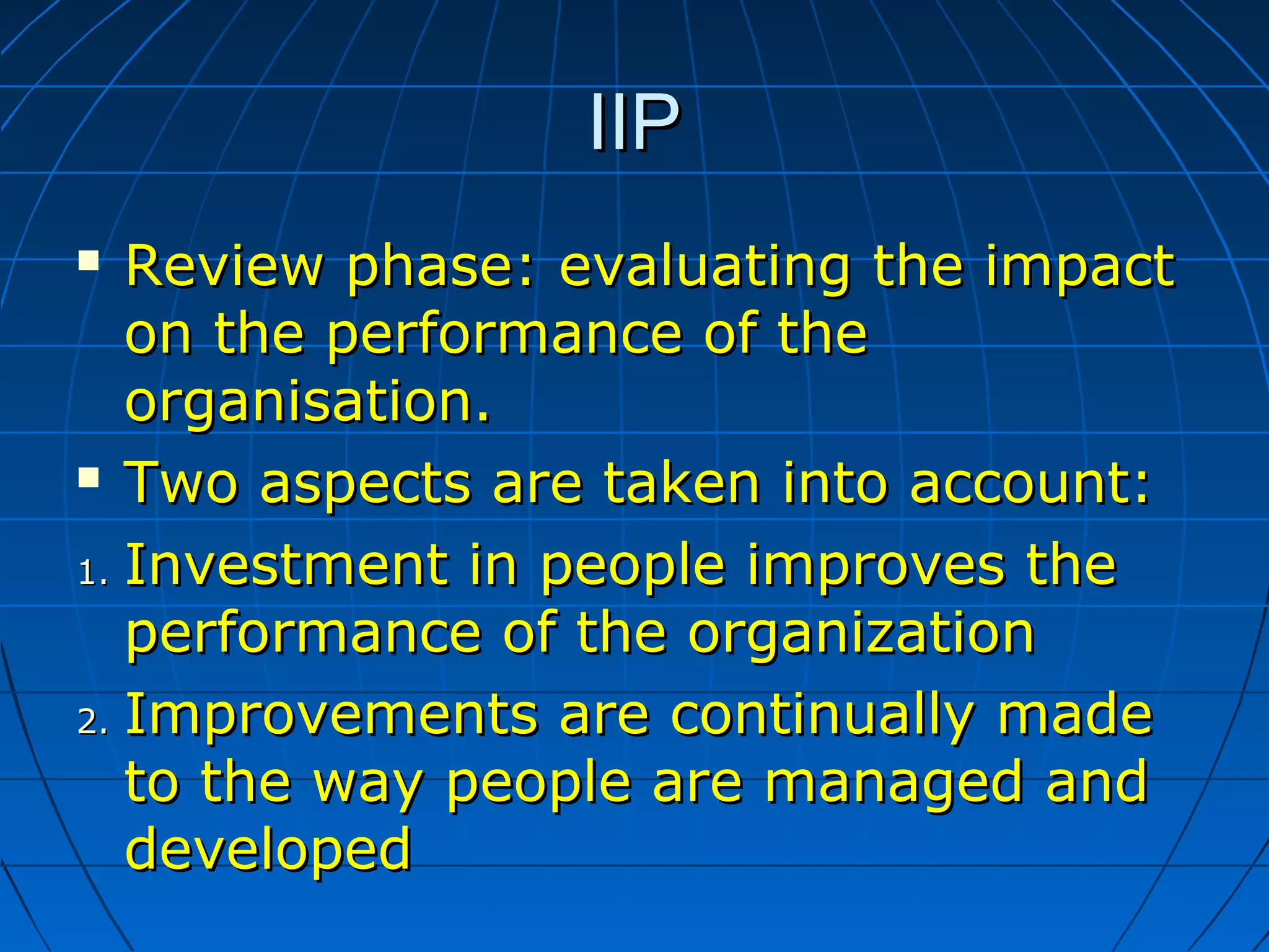 IIPIIP
 Review phaseReview phase:: evaluating the impactevaluating the impact
on the performance of theon the performance of the
organisation.organisation.
 Two aspects are taken into account:Two aspects are taken into account:
1.1. Investment in people improves theInvestment in people improves the
performance of the organizationperformance of the organization
2.2. Improvements are continually madeImprovements are continually made
to the way people are managed andto the way people are managed and
developeddeveloped
 