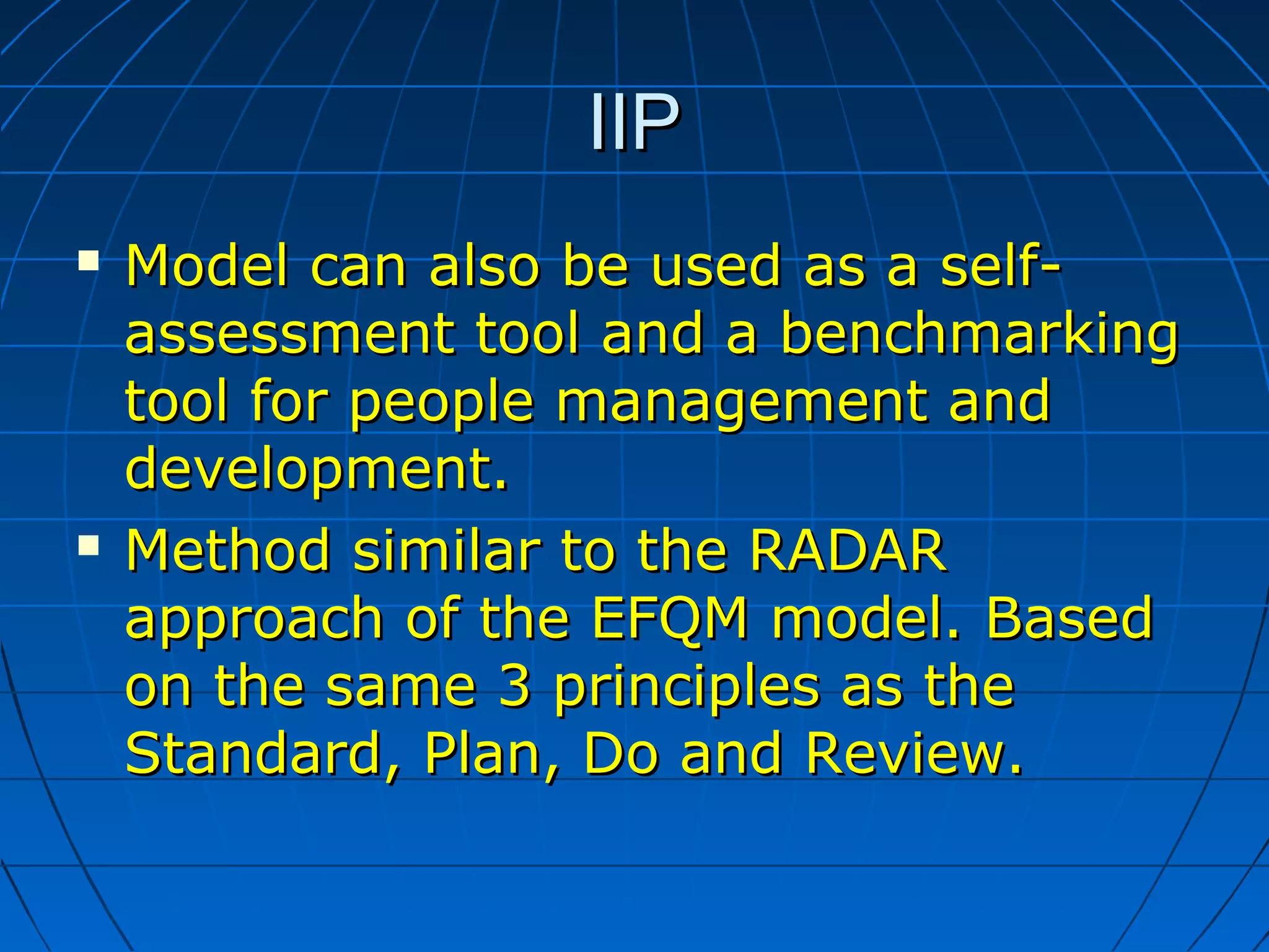 IIPIIP
 MModel can also be used as a self-odel can also be used as a self-
assessment tool and a benchmarkingassessment tool and a benchmarking
tool for people management andtool for people management and
development.development.
 MMethod similar to the RADARethod similar to the RADAR
approach of the EFQM model.approach of the EFQM model. BBasedased
on the same 3 principles as theon the same 3 principles as the
Standard, Plan, Do and Review.Standard, Plan, Do and Review.
 