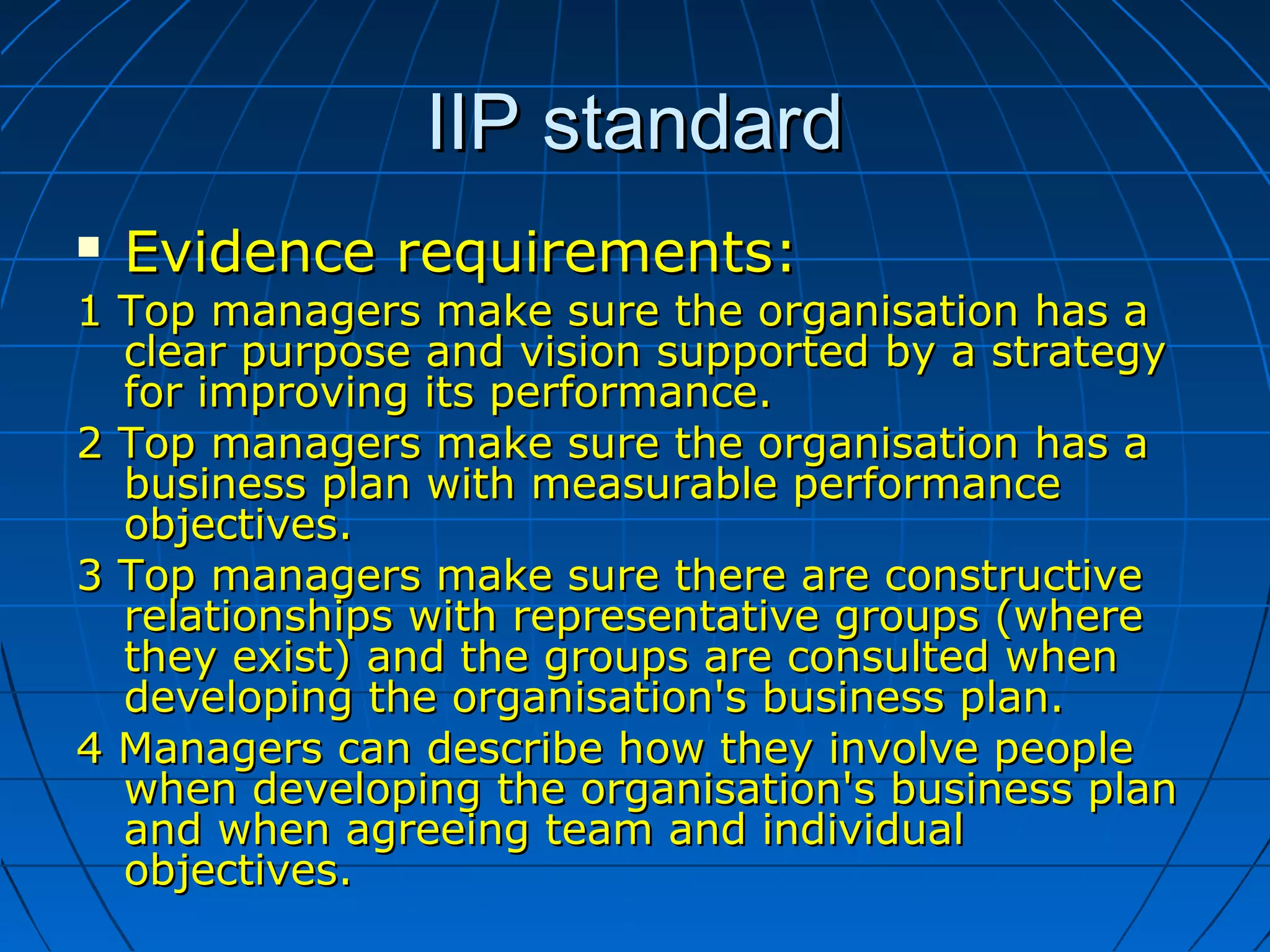 IIP standardIIP standard
 Evidence requirements:Evidence requirements:
1 Top managers make sure the organisation has a1 Top managers make sure the organisation has a
clear purpose and vision supported by a strategyclear purpose and vision supported by a strategy
for improving its performance.for improving its performance.
2 Top managers make sure the organisation has a2 Top managers make sure the organisation has a
business plan with measurable performancebusiness plan with measurable performance
objectives.objectives.
3 Top managers make sure there are constructive3 Top managers make sure there are constructive
relationships with representative groups (whererelationships with representative groups (where
they exist) and the groups are consulted whenthey exist) and the groups are consulted when
developing the organisation's business plan.developing the organisation's business plan.
4 Managers can describe how they involve people4 Managers can describe how they involve people
when developing the organisation's business planwhen developing the organisation's business plan
and when agreeing team and individualand when agreeing team and individual
objectives.objectives.
 