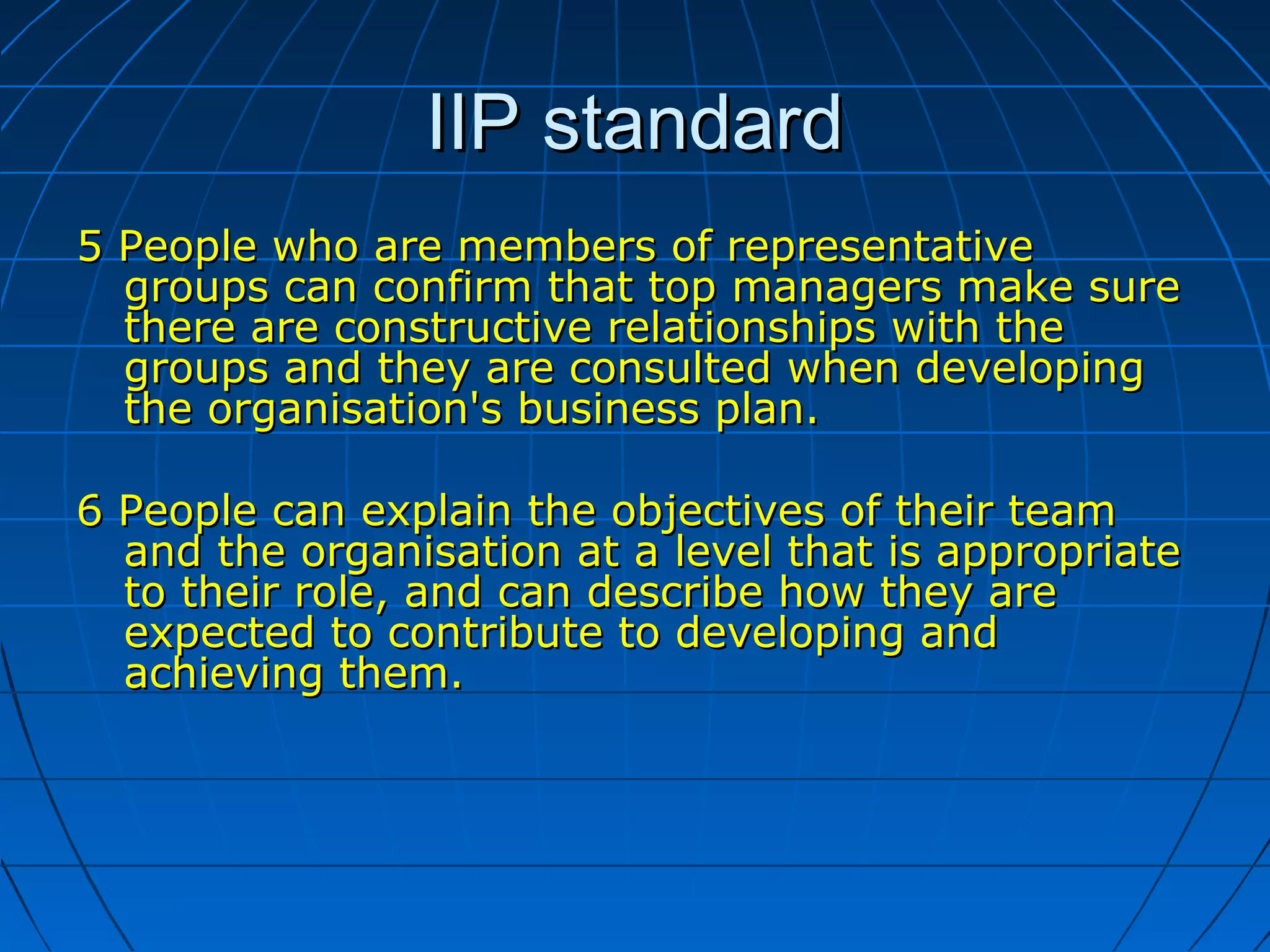 IIP standardIIP standard
5 People who are members of representative5 People who are members of representative
groups can confirm that top managers make suregroups can confirm that top managers make sure
there are constructive relationships with thethere are constructive relationships with the
groups and they are consulted when developinggroups and they are consulted when developing
the organisation's business plan.the organisation's business plan.
6 People can explain the objectives of their team6 People can explain the objectives of their team
and the organisation at a level that is appropriateand the organisation at a level that is appropriate
to their role, and can describe how they areto their role, and can describe how they are
expected to contribute to developing andexpected to contribute to developing and
achieving them.achieving them.
 