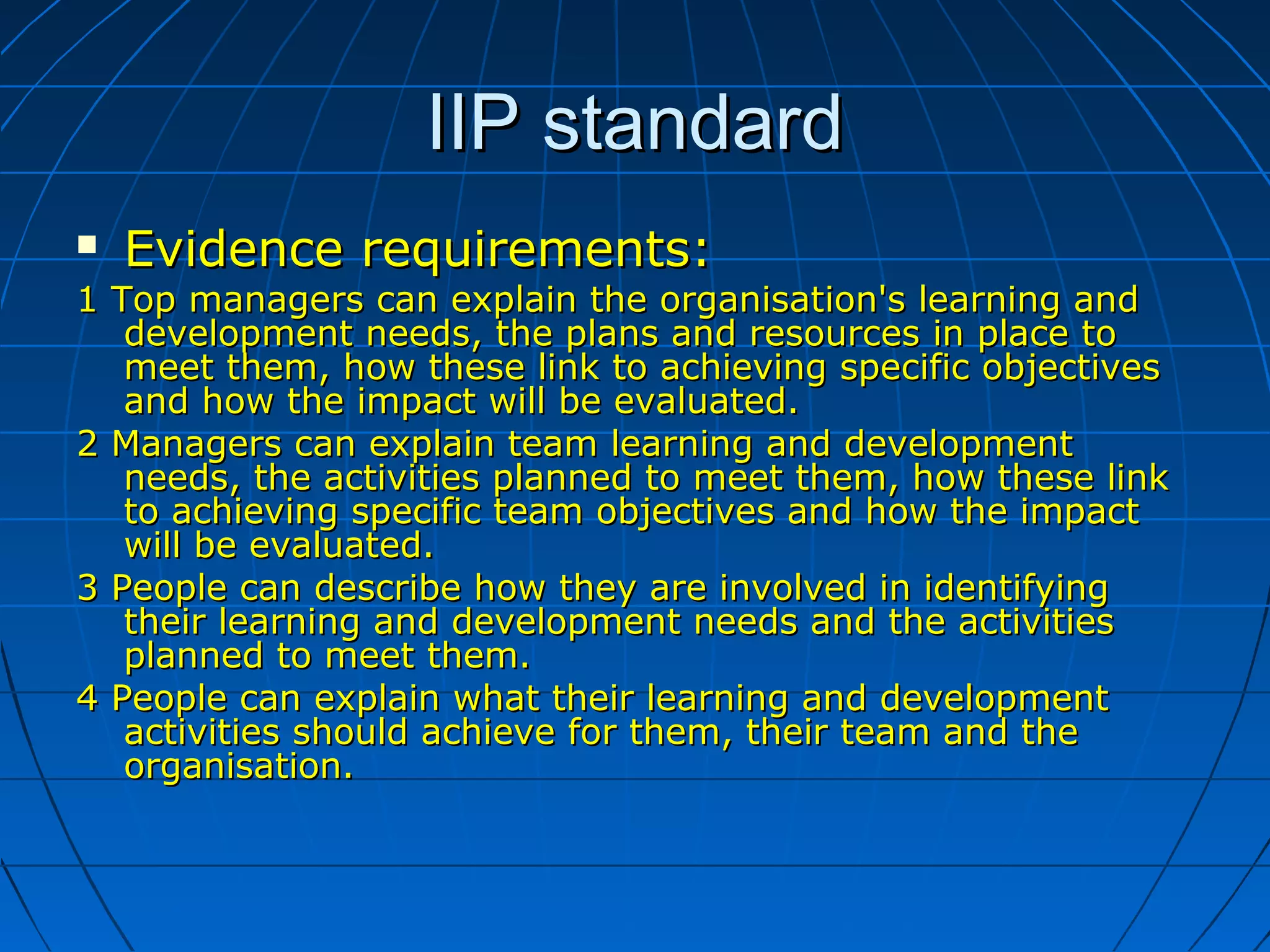 IIP standardIIP standard
 Evidence requirements:Evidence requirements:
1 Top managers can explain the organisation's learning and1 Top managers can explain the organisation's learning and
development needs, the plans and resources in place todevelopment needs, the plans and resources in place to
meet them, how these link to achieving specific objectivesmeet them, how these link to achieving specific objectives
and how the impact will be evaluated.and how the impact will be evaluated.
2 Managers can explain team learning and development2 Managers can explain team learning and development
needs, the activities planned to meet them, how these linkneeds, the activities planned to meet them, how these link
to achieving specific team objectives and how the impactto achieving specific team objectives and how the impact
will be evaluated.will be evaluated.
3 People can describe how they are involved in identifying3 People can describe how they are involved in identifying
their learning and development needs and the activitiestheir learning and development needs and the activities
planned to meet them.planned to meet them.
4 People can explain what their learning and development4 People can explain what their learning and development
activities should achieve for them, their team and theactivities should achieve for them, their team and the
organisation.organisation.
 