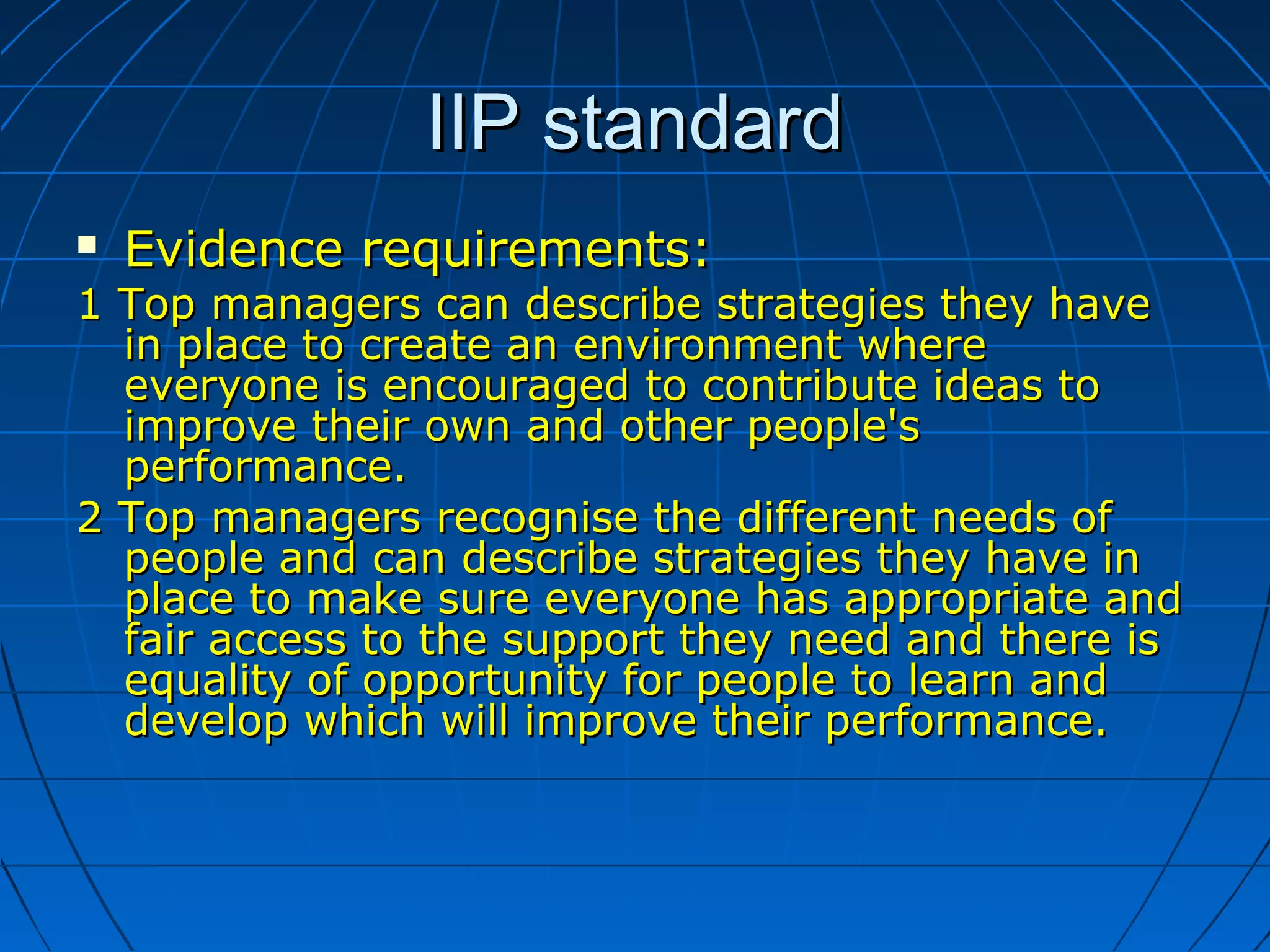 IIP standardIIP standard
 Evidence requirements:Evidence requirements:
1 Top managers can describe strategies they have1 Top managers can describe strategies they have
in place to create an environment wherein place to create an environment where
everyone is encouraged to contribute ideas toeveryone is encouraged to contribute ideas to
improve their own and other people'simprove their own and other people's
performance.performance.
2 Top managers recognise the different needs of2 Top managers recognise the different needs of
people and can describe strategies they have inpeople and can describe strategies they have in
place to make sure everyone has appropriate andplace to make sure everyone has appropriate and
fair access to the support they need and there isfair access to the support they need and there is
equality of opportunity for people to learn andequality of opportunity for people to learn and
develop which will improve their performance.develop which will improve their performance.
 