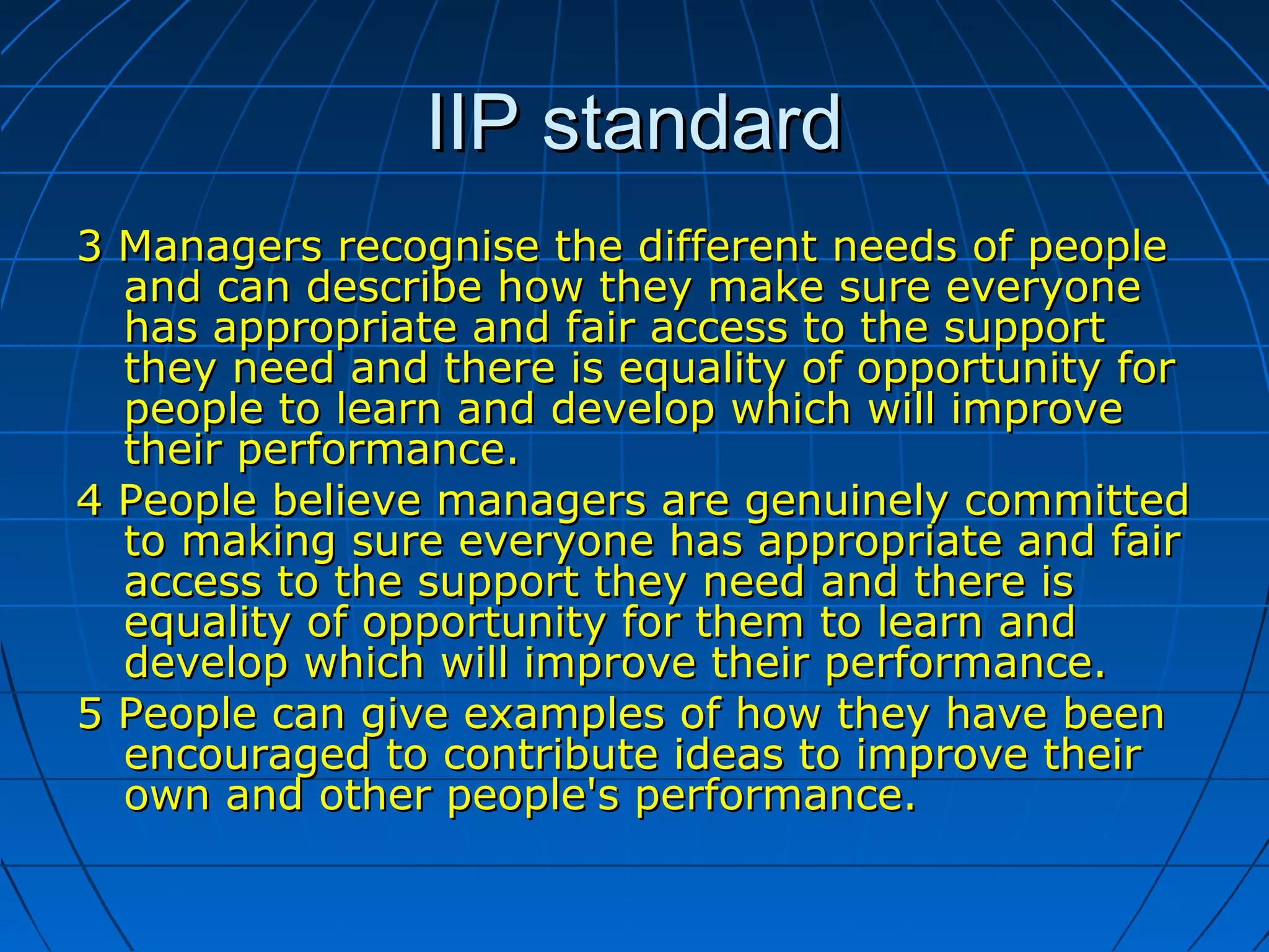 IIP standardIIP standard
3 Managers recognise the different needs of people3 Managers recognise the different needs of people
and can describe how they make sure everyoneand can describe how they make sure everyone
has appropriate and fair access to the supporthas appropriate and fair access to the support
they need and there is equality of opportunity forthey need and there is equality of opportunity for
people to learn and develop which will improvepeople to learn and develop which will improve
their performance.their performance.
4 People believe managers are genuinely committed4 People believe managers are genuinely committed
to making sure everyone has appropriate and fairto making sure everyone has appropriate and fair
access to the support they need and there isaccess to the support they need and there is
equality of opportunity for them to learn andequality of opportunity for them to learn and
develop which will improve their performance.develop which will improve their performance.
5 People can give examples of how they have been5 People can give examples of how they have been
encouraged to contribute ideas to improve theirencouraged to contribute ideas to improve their
own and other people's performance.own and other people's performance.
 