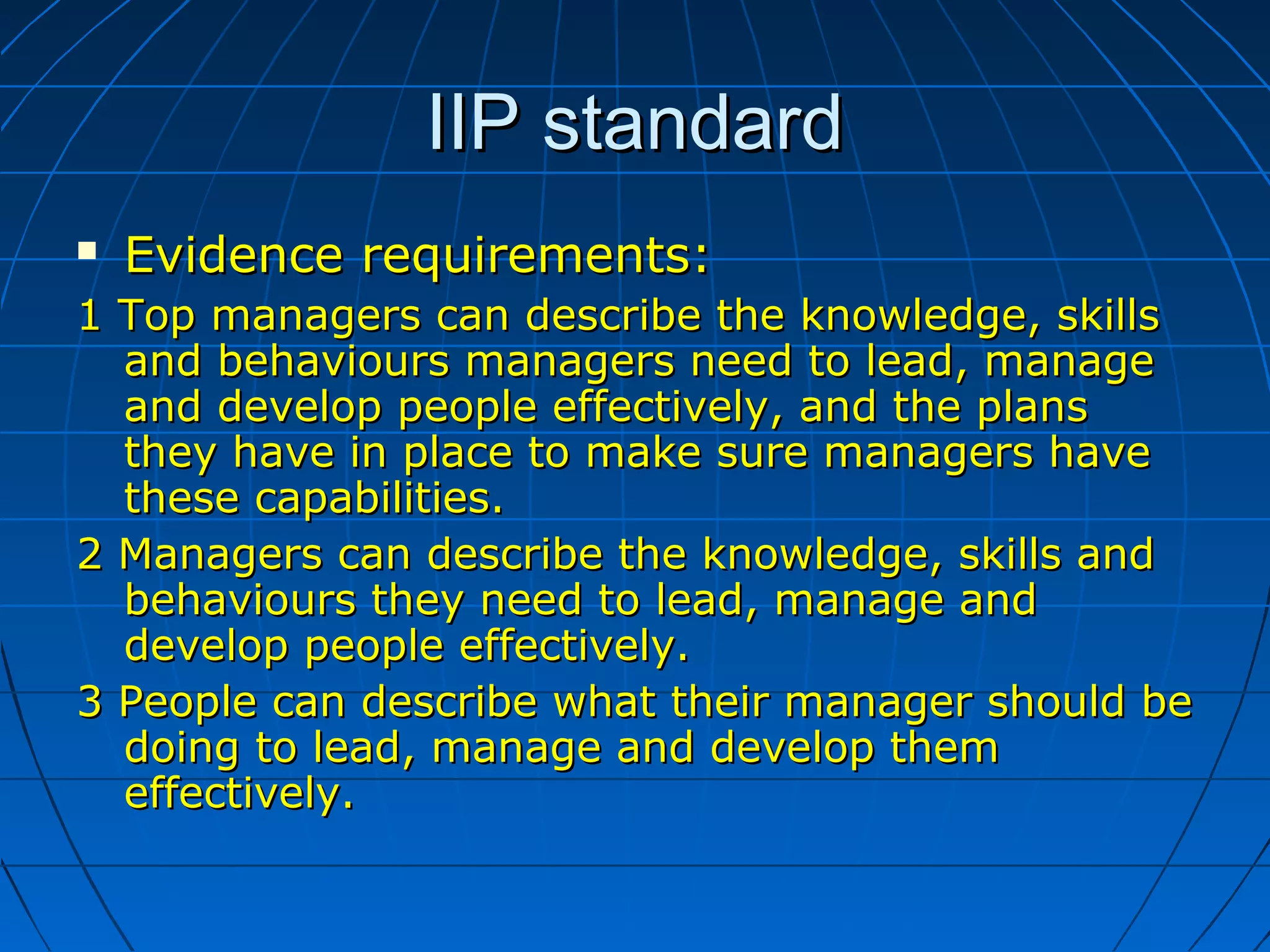 IIP standardIIP standard
 Evidence requirements:Evidence requirements:
1 Top managers can describe the knowledge, skills1 Top managers can describe the knowledge, skills
and behaviours managers need to lead, manageand behaviours managers need to lead, manage
and develop people effectively, and the plansand develop people effectively, and the plans
they have in place to make sure managers havethey have in place to make sure managers have
thesethese capabilities.capabilities.
2 Managers can describe the knowledge, skills and2 Managers can describe the knowledge, skills and
behaviours they need to lead, manage andbehaviours they need to lead, manage and
develop people effectively.develop people effectively.
3 People can describe what their manager should be3 People can describe what their manager should be
doing to lead, manage and develop themdoing to lead, manage and develop them
effectively.effectively.
 
