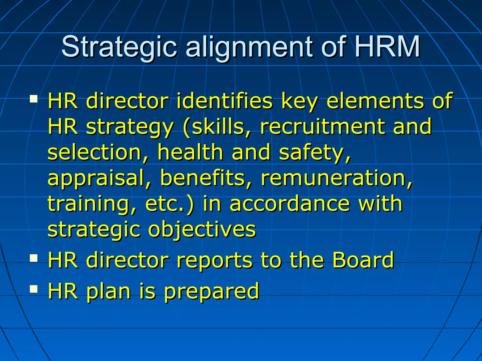 Strategic alignment of HRMStrategic alignment of HRM
 HR director identifies key elements ofHR director identifies key elements of
HR strategy (skills, recruitment andHR strategy (skills, recruitment and
selection, health and safety,selection, health and safety,
appraisal, benefits, remuneration,appraisal, benefits, remuneration,
training, etc.) in accordance withtraining, etc.) in accordance with
strategic objectivesstrategic objectives
 HR director reports to the BoardHR director reports to the Board
 HR plan is preparedHR plan is prepared
 