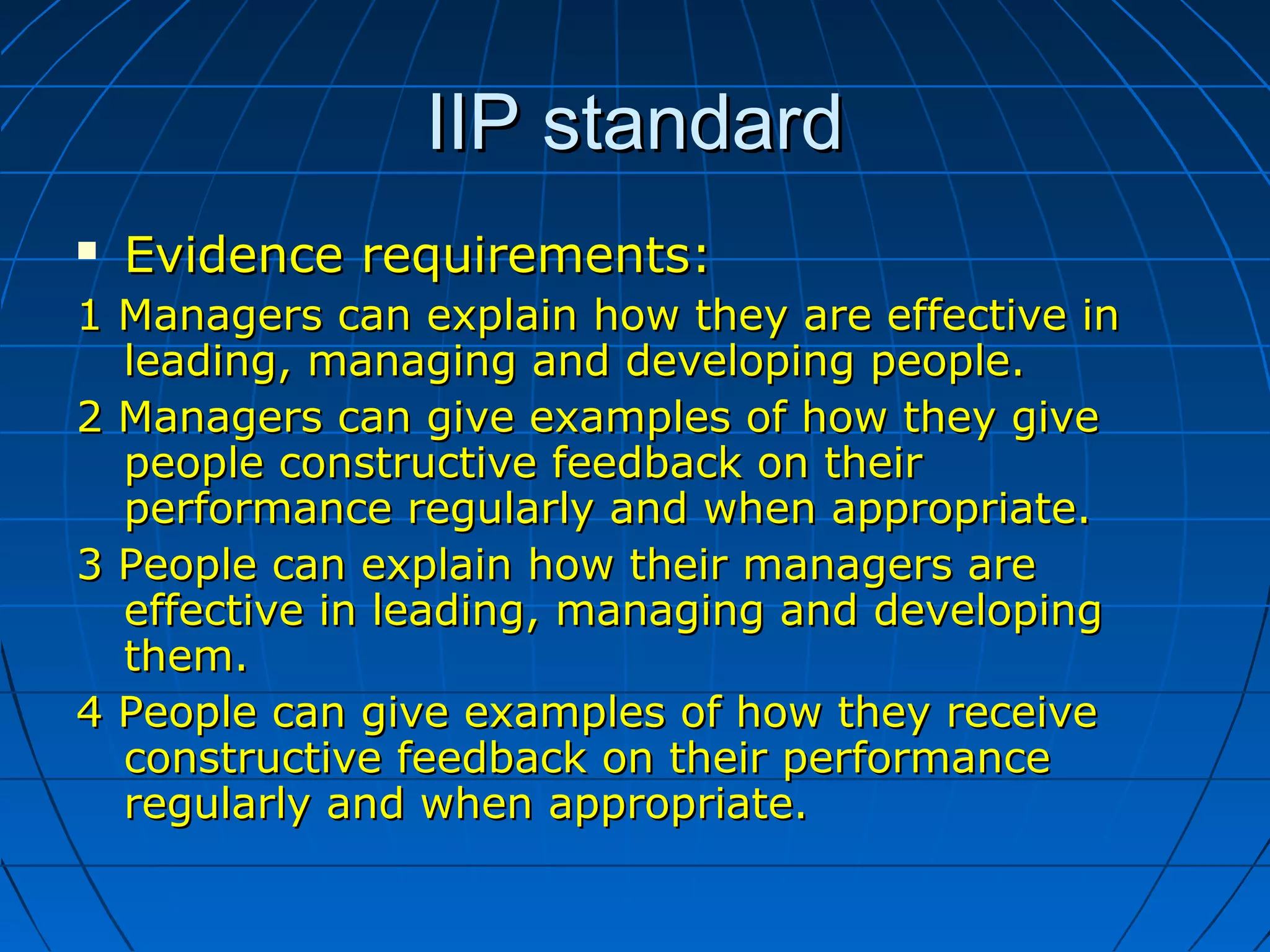 IIP standardIIP standard
 Evidence requirements:Evidence requirements:
1 Managers can explain how they are effective in1 Managers can explain how they are effective in
leading, managing and developing people.leading, managing and developing people.
2 Managers can give examples of how they give2 Managers can give examples of how they give
people constructive feedback on theirpeople constructive feedback on their
performance regularly and when appropriate.performance regularly and when appropriate.
3 People can explain how their managers are3 People can explain how their managers are
effective in leading, managing and developingeffective in leading, managing and developing
them.them.
4 People can give examples of how they receive4 People can give examples of how they receive
constructive feedback on their performanceconstructive feedback on their performance
regularlyregularly and when appropriate.and when appropriate.
 