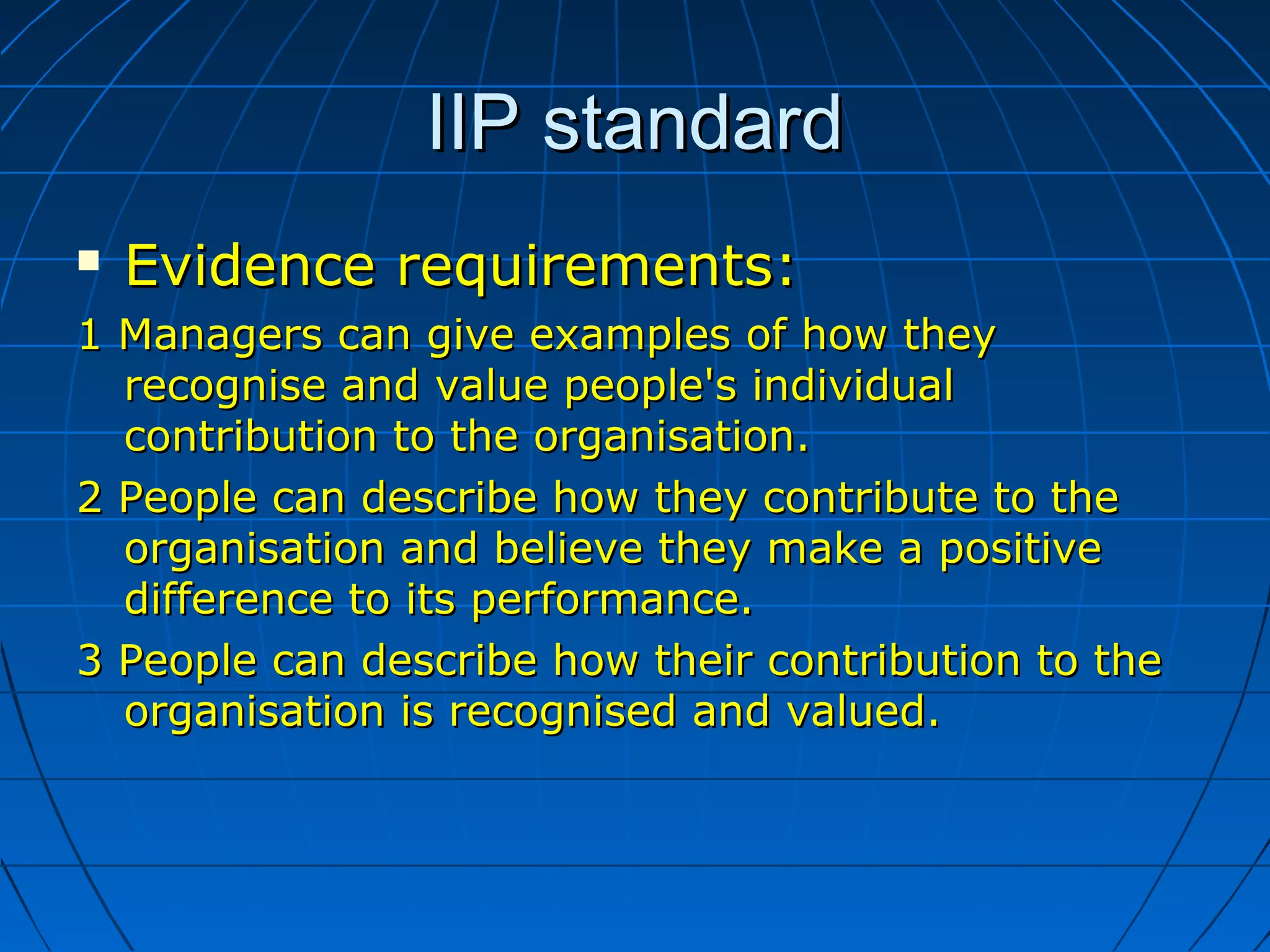 IIP standardIIP standard
 Evidence requirements:Evidence requirements:
1 Managers can give examples of how they1 Managers can give examples of how they
recognise and value people's individualrecognise and value people's individual
contribution to the organisation.contribution to the organisation.
2 People can describe how they contribute to the2 People can describe how they contribute to the
organisation and believe they make a positiveorganisation and believe they make a positive
difference to its performance.difference to its performance.
3 People can describe how their contribution to the3 People can describe how their contribution to the
organisation is recognised and valued.organisation is recognised and valued.
 