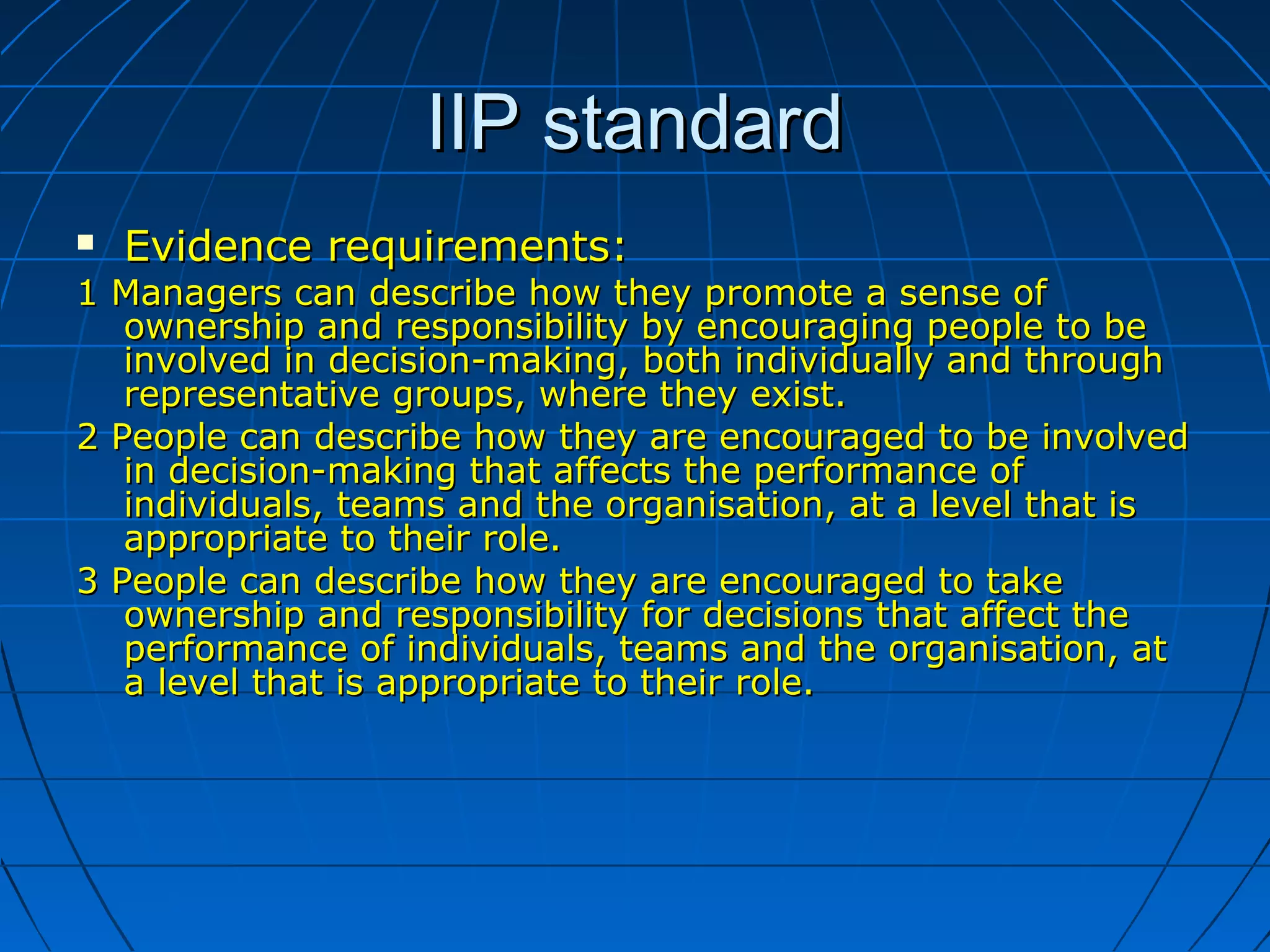 IIP standardIIP standard
 Evidence requirements:Evidence requirements:
1 Managers can describe how they promote a sense of1 Managers can describe how they promote a sense of
ownership and responsibility by encouraging people to beownership and responsibility by encouraging people to be
involved in decision-making, both individually and throughinvolved in decision-making, both individually and through
representative groups, where they exist.representative groups, where they exist.
2 People can describe how they are encouraged to be involved2 People can describe how they are encouraged to be involved
in decision-making that affects the performance ofin decision-making that affects the performance of
individuals, teams and the organisation, at a level that isindividuals, teams and the organisation, at a level that is
appropriate to their role.appropriate to their role.
3 People can describe how they are encouraged to take3 People can describe how they are encouraged to take
ownership and responsibility for decisions that affect theownership and responsibility for decisions that affect the
performance of individuals, teams and the organisation, atperformance of individuals, teams and the organisation, at
a level that is appropriate to theira level that is appropriate to their role.role.
 
