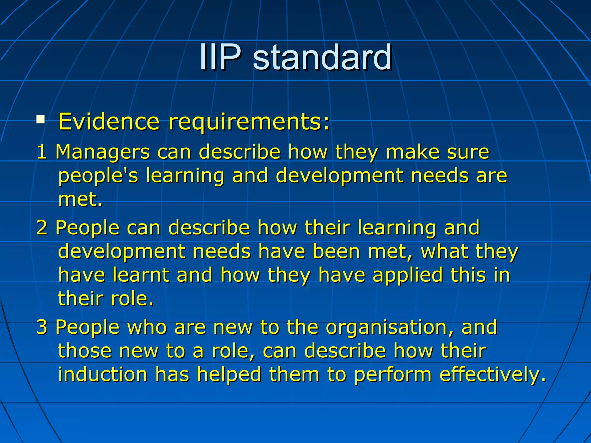 IIP standardIIP standard
 Evidence requirements:Evidence requirements:
1 Managers can describe how they make sure1 Managers can describe how they make sure
people's learning and development needs arepeople's learning and development needs are
met.met.
2 People can describe how their learning and2 People can describe how their learning and
development needs have been met, what theydevelopment needs have been met, what they
have learnt and how they have applied this inhave learnt and how they have applied this in
their role.their role.
3 People who are new to the organisation, and3 People who are new to the organisation, and
those new to a role, can describe how theirthose new to a role, can describe how their
induction has helped them to perform effectively.induction has helped them to perform effectively.
 