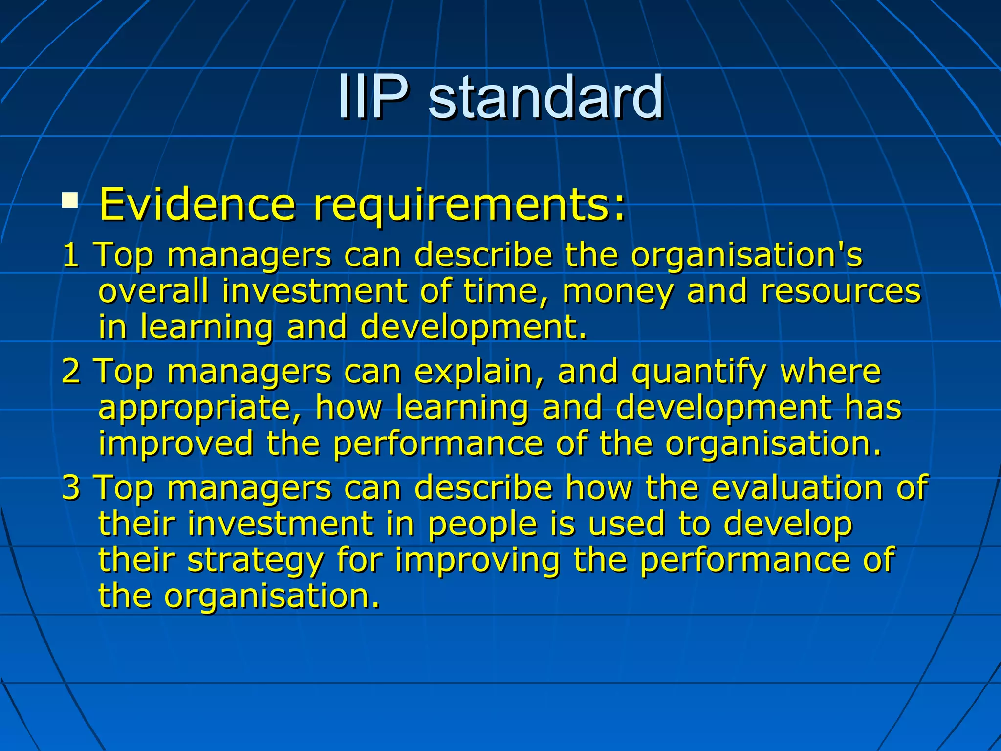 IIP standardIIP standard
 Evidence requirements:Evidence requirements:
1 Top managers can describe the organisation's1 Top managers can describe the organisation's
overall investment of time, money and resourcesoverall investment of time, money and resources
in learning and development.in learning and development.
2 Top managers can explain, and quantify where2 Top managers can explain, and quantify where
appropriate, how learning and development hasappropriate, how learning and development has
improved the performance of the organisation.improved the performance of the organisation.
3 Top managers can describe how the evaluation of3 Top managers can describe how the evaluation of
their investment in people is used to developtheir investment in people is used to develop
their strategy for improving the performance oftheir strategy for improving the performance of
the organisation.the organisation.
 